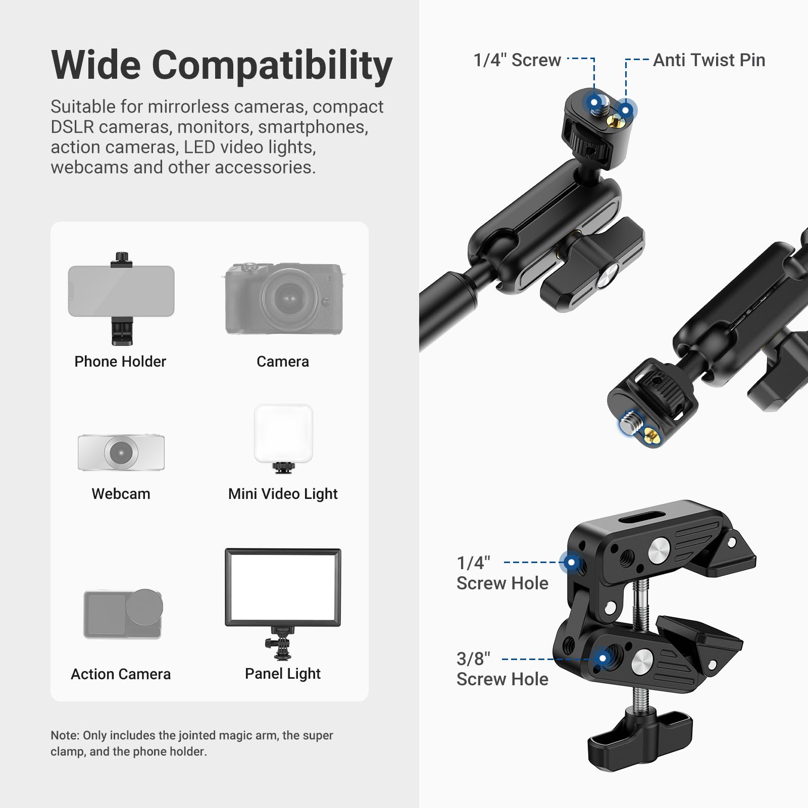 Wide Compatibility

Suitable for mirrorless cameras, compact DSLR cameras, monitors, smartphones, action cameras, LED video lights, webcams and other accessories.

Phone Holder Camera Webcam Mini Video Light Action Camera Panel Light

1/4" Screw Anti Twist Pin

1/4" Screw Hole 3/8" Screw Hole

Note: Only includes the jointed magic arm, the super clamp, and the phone holder.