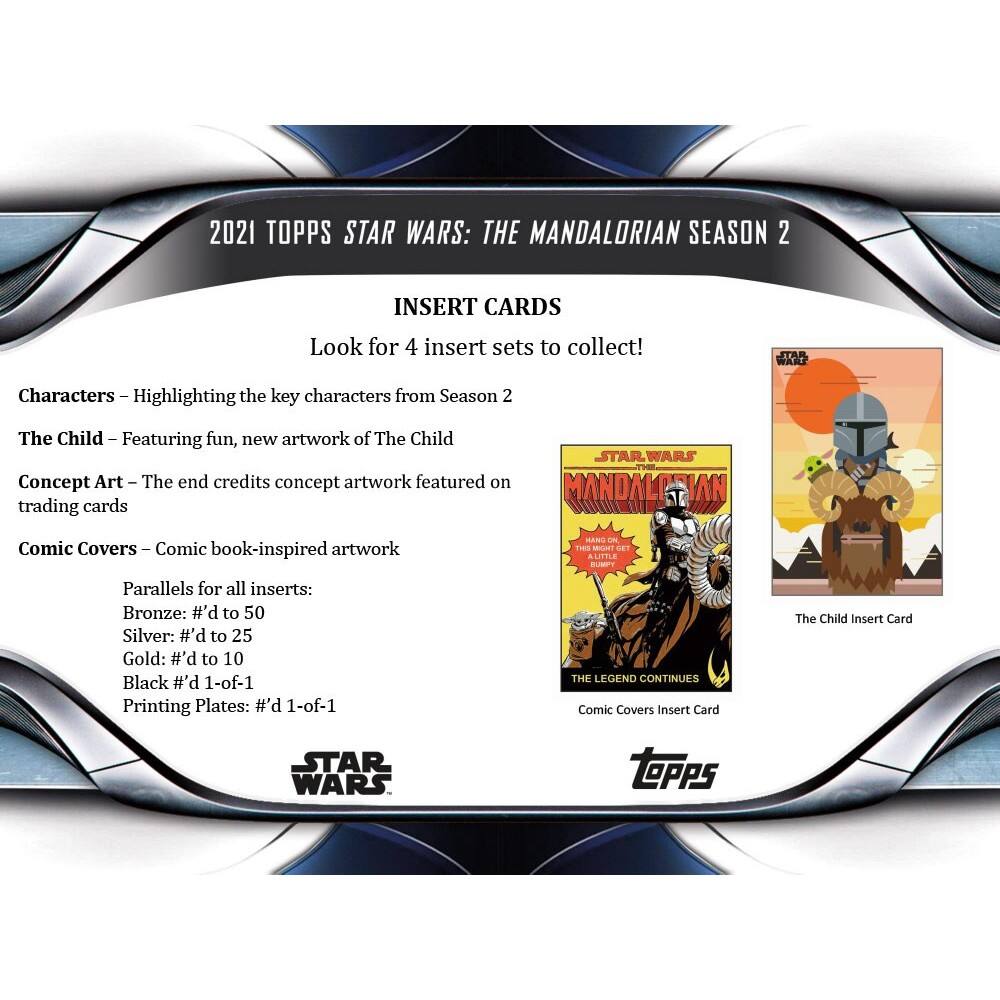 2021 TOPPS STAR WARS: THE MANDALORIAN SEASON 2 INSERT CARDS

Look for 4 insert sets to collect!

Characters – Highlighting the key characters from Season 2
The Child – Featuring fun, new artwork of The Child
Concept Art – The end credits concept artwork featured on trading cards

STAR WARS MANDALORIAN Comic Covers – Comic book-inspired artwork

Parallels for all inserts:
Bronze: #’d to 50
Silver: #’d to 25
Gold: #’d to 10
Black #’d 1-of-1
Printing Plates: #’d 1-of-1

STAR WARS THE LEGEND CONTINUES Comic Covers Insert Card
The Child Insert Card