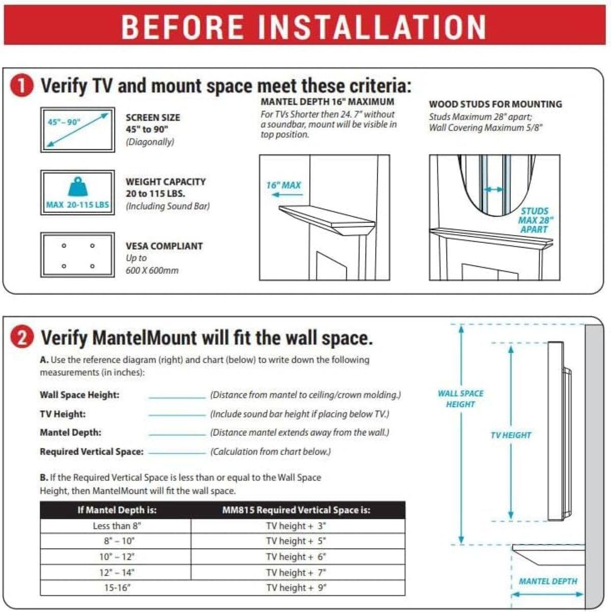 BEFORE INSTALLATION

1. Verify TV and mount space meet these criteria:
   - SCREEN SIZE: 45" to 90" (Diagonally)
   - WEIGHT CAPACITY: MAX 20-115 LBS. (Including Sound Bar)
   - VESA COMPLIANT: Up to 600 X 600mm
   - MANTEL DEPTH: 16" MAXIMUM
   - For TVs Shorter than 24.7" without Studs, Maximum 28" apart: a soundbar, mount will be visible in Wall
   - Wall Covering Maximum 5/8"
   - STUDS MAX 28" APART

2. Verify MantelMount will fit the wall space.
   - A. Use the reference diagram (right) and chart (below) to write down the following measurements (in inches):
     - Wall Space Height: (Distance from mantel to ceiling/crown molding.)
     - TV Height: (Include sound bar height if placing below TV.)
     - Mantel Depth: (Distance mantel extends away from the wall.)
     - Required Vertical Space: (Calculation from chart below.)
   - B. If the