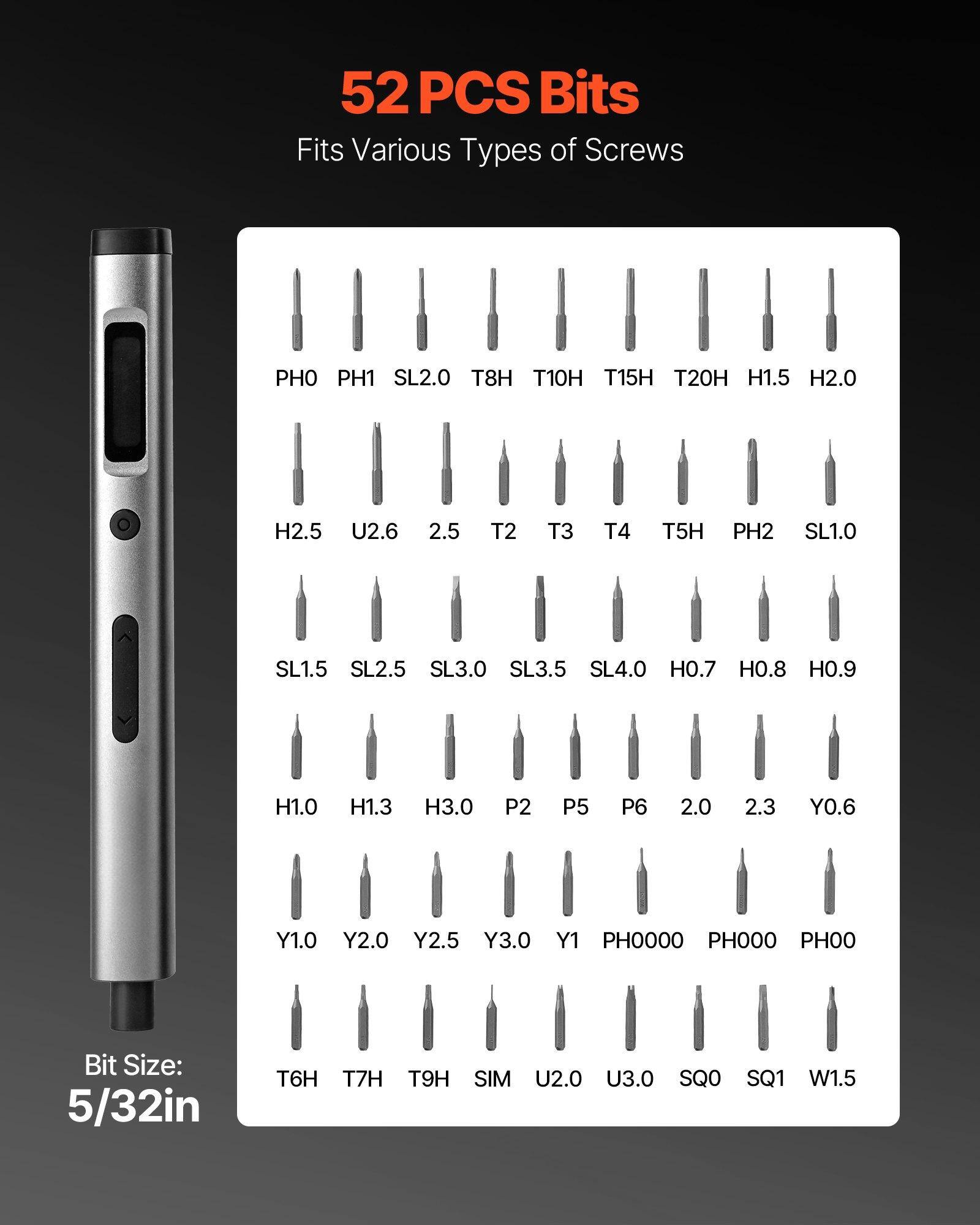 52 PCS Bits  
Fits Various Types of Screws  

PH0 PH1 SL2.0 T8H T10H T15H T20H H1.5 H2.0  
H2.5 U2.6 2.5 T2 T3 T4 T5H PH2 SL1.0  
SL1.5 SL2.5 SL3.0 SL3.5 SL4.0 H0.7 H0.8 H0.9 H1.0 H1.3 H3.0  
P2 P5 P6 2.0 2.3 Y0.6 Y1.0 Y2.0 Y2.5 Y3.0 Y1 PH0000 PH000 PH00  
T6H T7H T9H SIM U2.0 U3.0 SQ0 SQ1 W1.5  

Bit Size: 5/32in