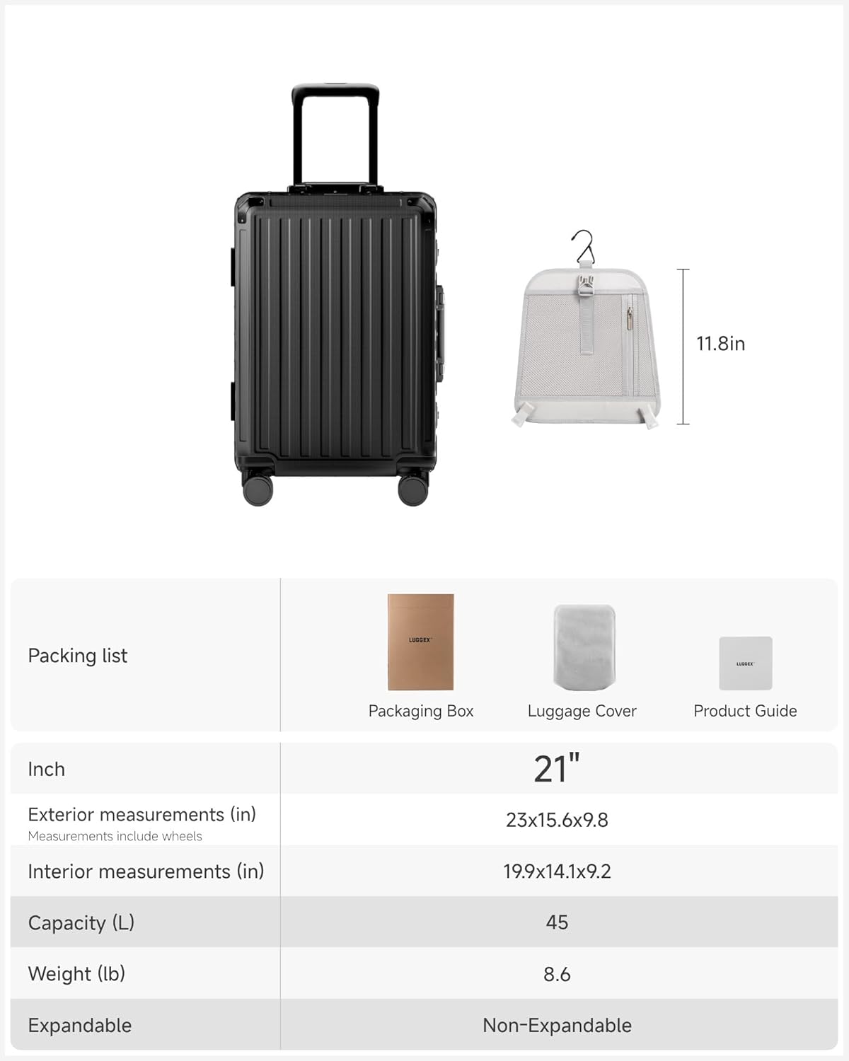 11.8in Packing list LISSEE ...... Packaging Box Luggage Cover Product Guide

Inch

Exterior measurements (in)
Measurements include wheels
23x15.6x9.8

Interior measurements (in)
19.9x14.1x9.2

Capacity (L)
45

Weight (lb)
8.6

Expandable
Non-Expandable