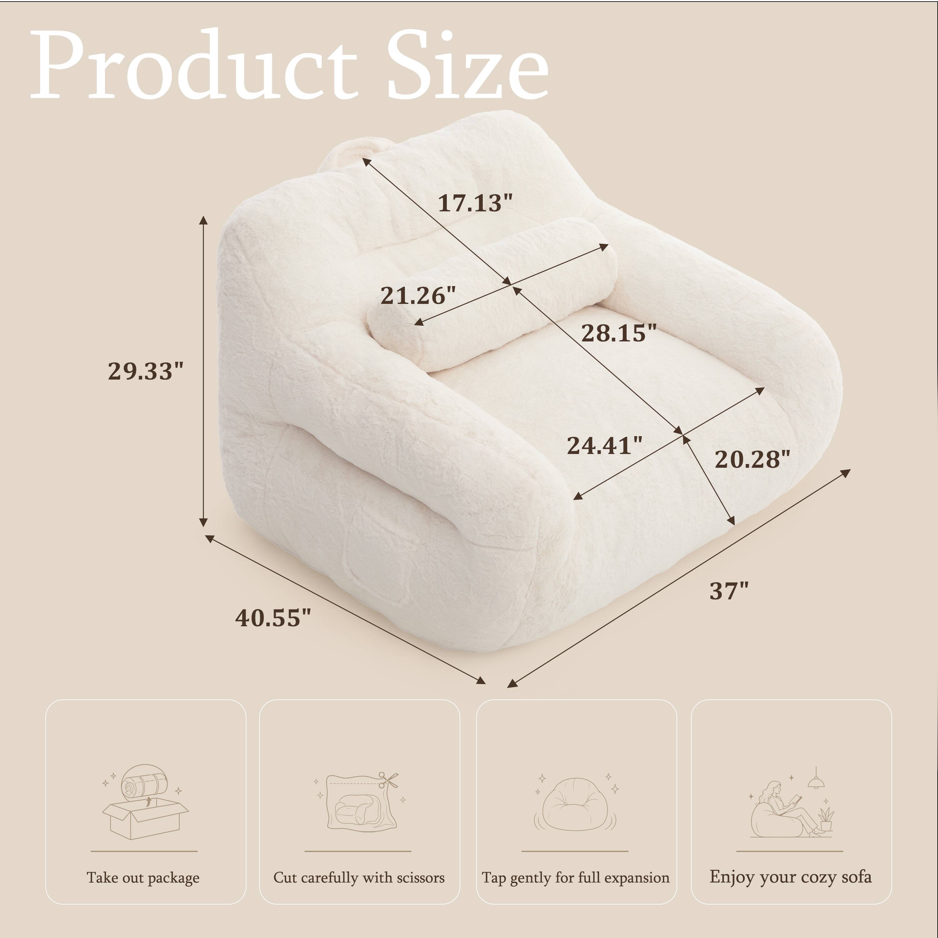Product Size
17.13"
21.26"
28.15"
29.33"
24.41"
20.28"
40.55"
37"

Take out package
Cut carefully with scissors
Tap gently for full expansion
Enjoy your cozy sofa