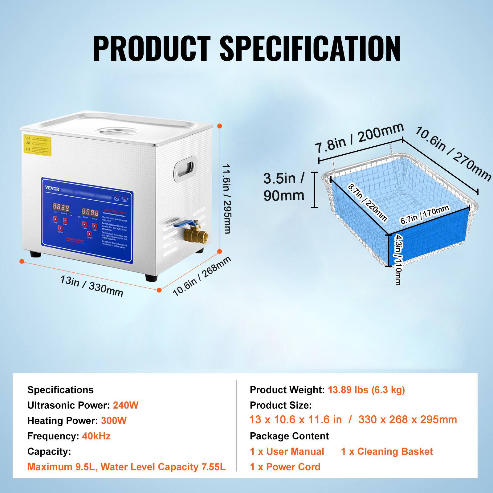 **PRODUCT SPECIFICATION**

**VEVON 9088**

- **Dimensions:**
  - 13in / 330mm
  - 10.6in / 268mm
  - 11.6in / 295mm

- **Basket Dimensions:**
  - 10.6in / 270mm
  - 7.8in / 200mm
  - 3.5in / 90mm
  - 8.7in / 220mm
  - 6.7in / 170mm
  - 4.3in / 110mm

**Specifications:**
- Ultrasonic Power: 240W
- Heating Power: 300W
- Frequency: 40kHz
- Capacity: Maximum 9.5L, Water Level Capacity 7.55L

**Product Weight:** 13.89 lbs (6.3 kg)

**Product Size:** 13 x 10.6 x 11.6 in / 330 x 268 x 2