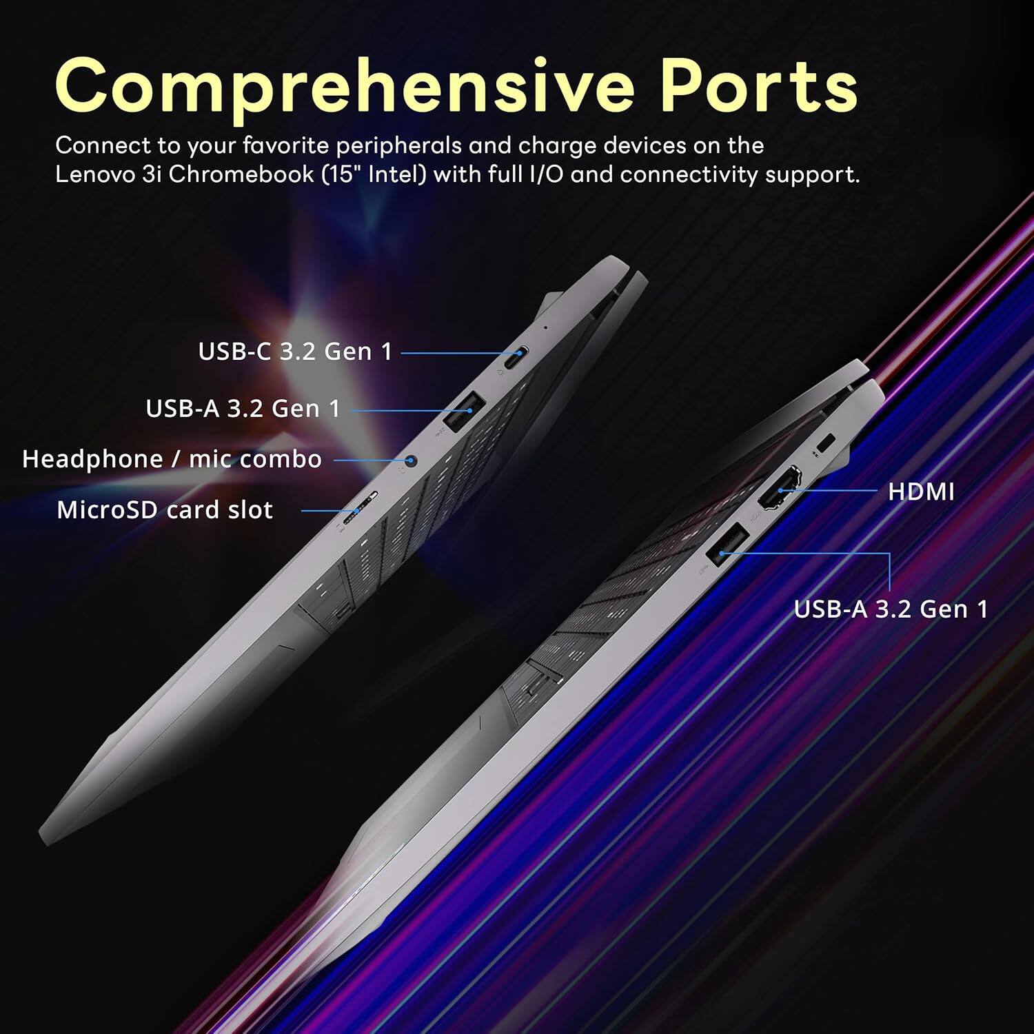 Comprehensive Ports

Connect to your favorite peripherals and charge devices on the Lenovo 3i Chromebook (15" Intel) with full I/O and connectivity support.

USB-C 3.2 Gen 1
USB-A 3.2 Gen 1
Headphone / mic combo
MicroSD card slot
HDMI
USB-A 3.2 Gen 1