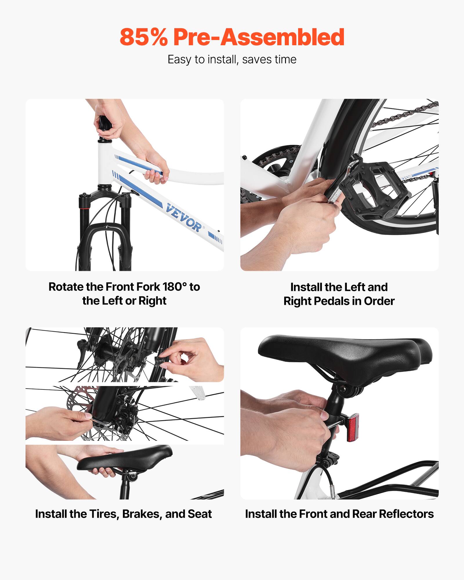85% Pre-Assembled  
Easy to install, saves time  

- Rotate the Front Fork 180° to the Left or Right  
- Install the Left and Right Pedals in Order  
- Install the Tires, Brakes, and Seat  
- Install the Front and Rear Reflectors