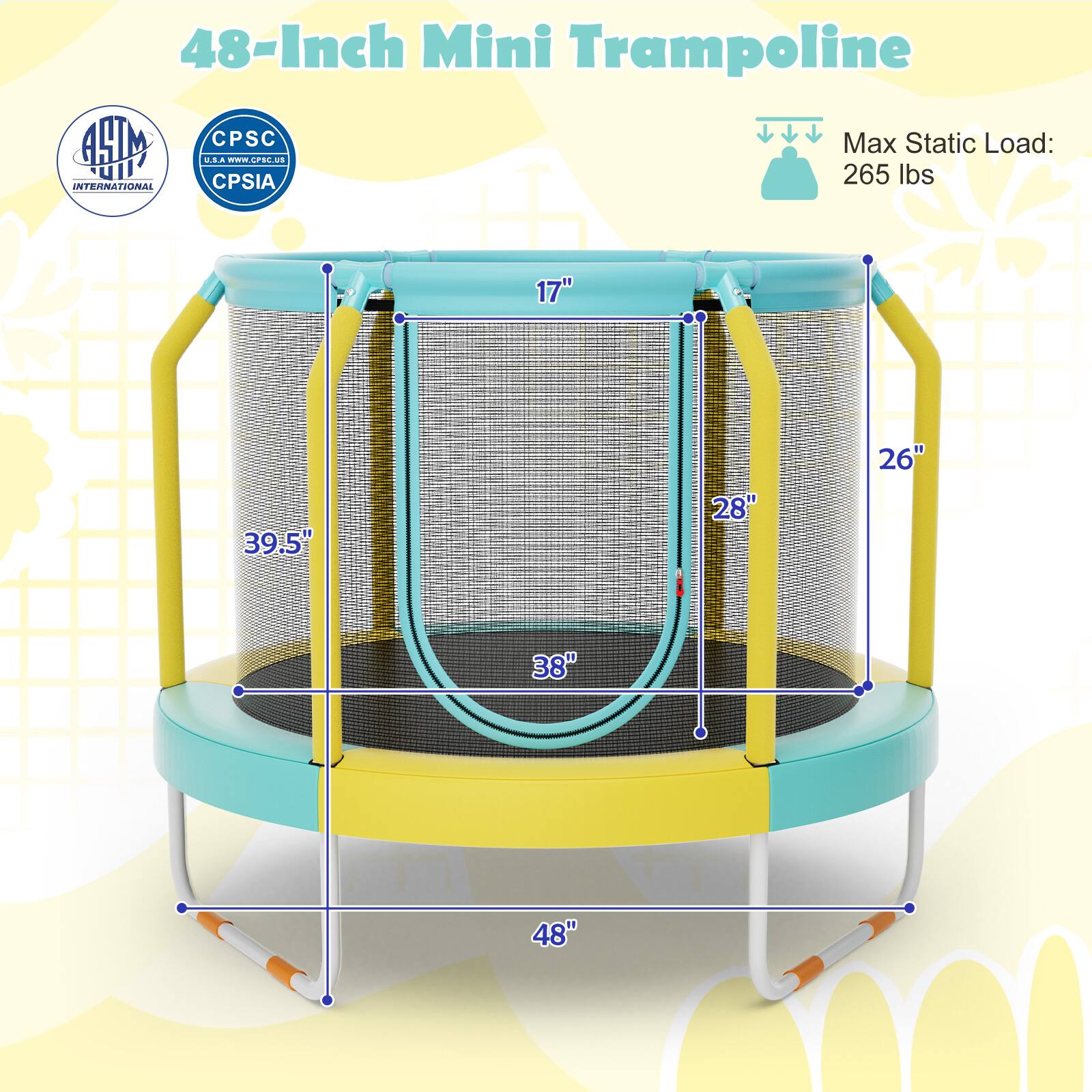 48-Inch Mini Trampoline

Max Static Load: 265 lbs

Dimensions:
- 48" (diameter)
- 39.5" (height)
- 28" (jumping surface diameter)
- 17" (frame height)
- 26" (leg height)

Certifications:
- ASTM International
- CPSC
- CPSIA