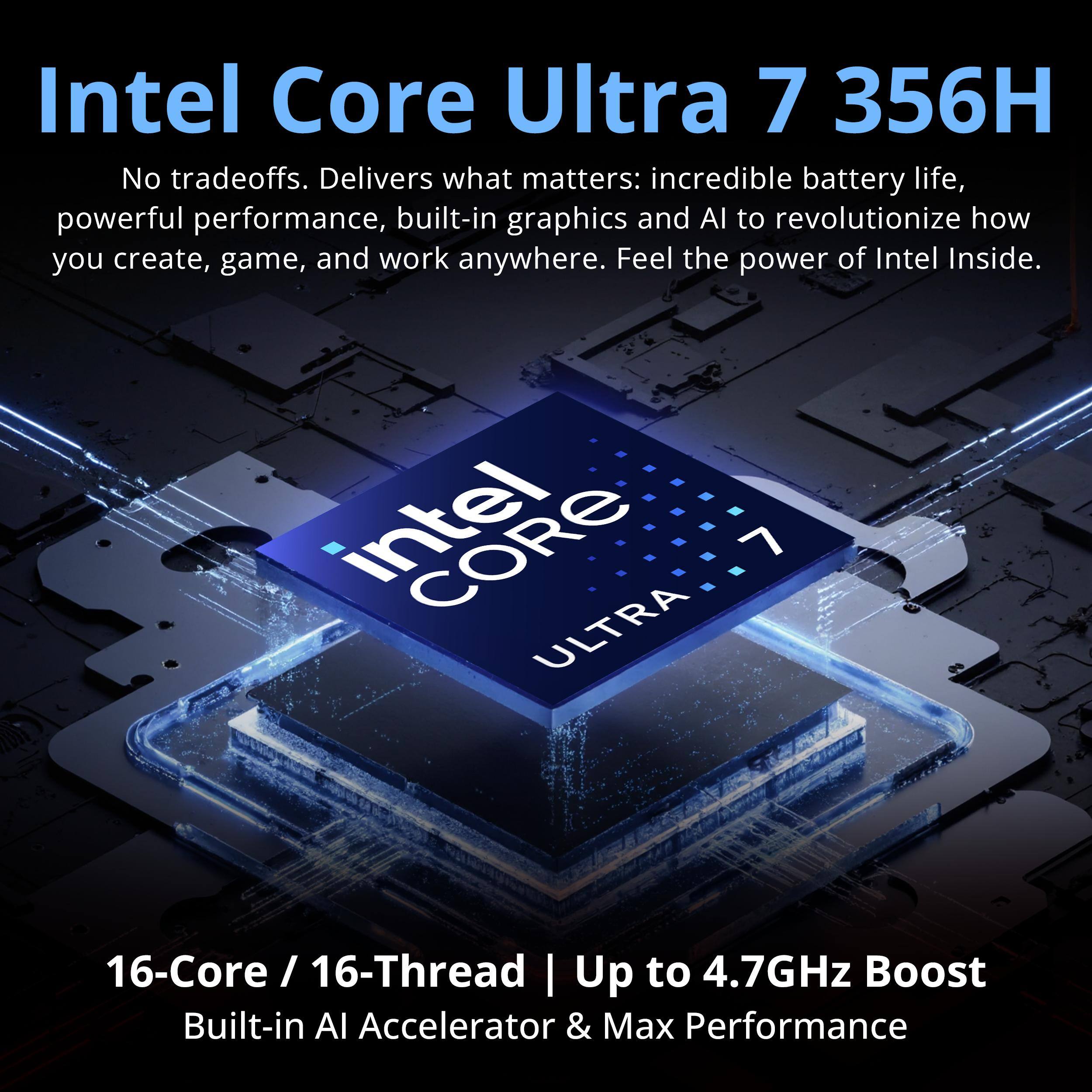 Intel Core Ultra 7 356H  
No tradeoffs. Delivers what matters: incredible battery life, powerful performance, built-in graphics and AI to revolutionize how you create, game, and work anywhere. Feel the power of Intel Inside.  

intel 7 ULTRA  
16-Core / 16-Thread | Up to 4.7GHz Boost  
Built-in AI Accelerator & Max Performance
