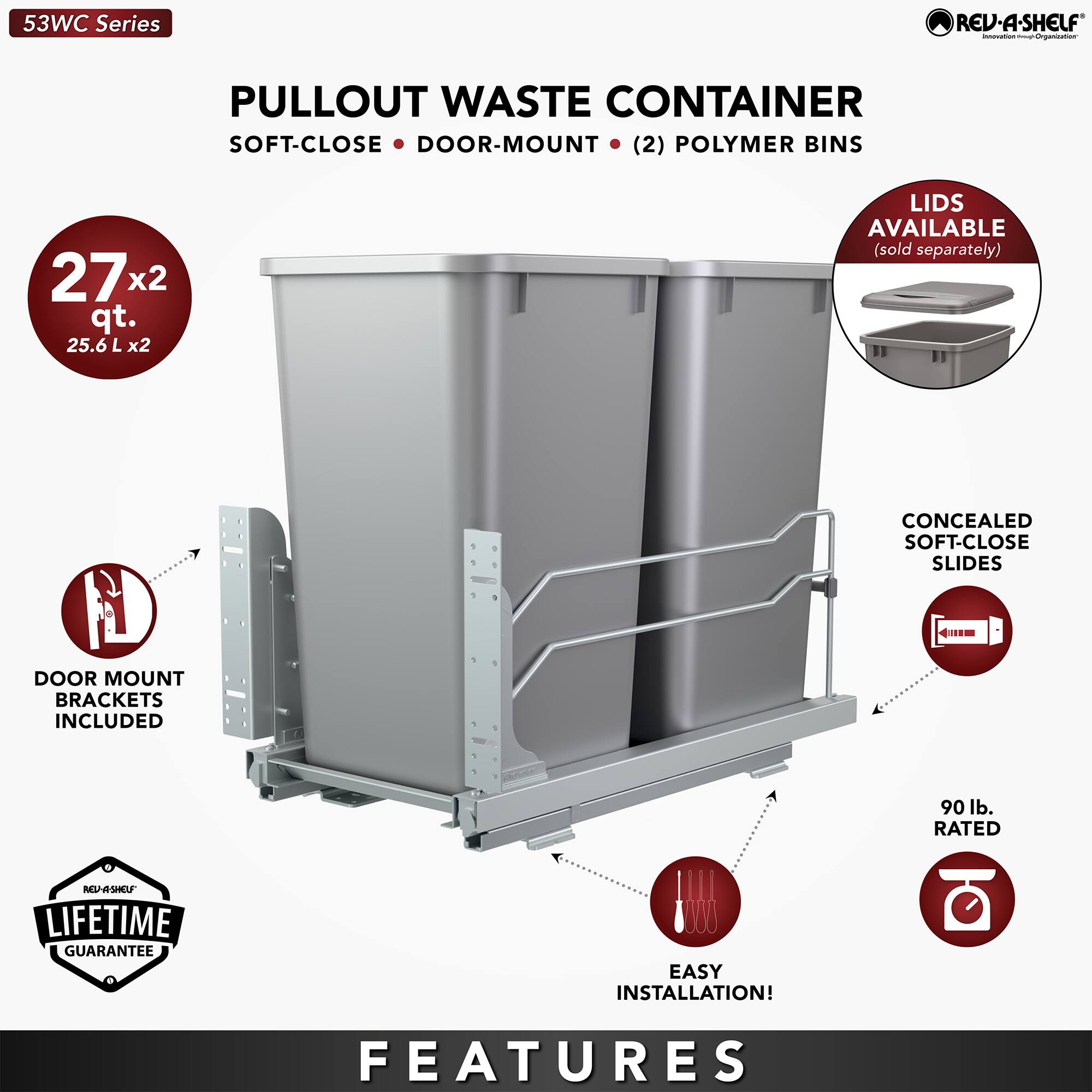 53WC Series REV-A-SHELF  
PULLOUT WASTE CONTAINER  
SOFT-CLOSE • DOOR-MOUNT • (2) POLYMER BINS  
27x2 qt. (25.6 L x2)  
LIDS AVAILABLE (sold separately)  
CONCEALED SOFT-CLOSE SLIDES  
DOOR MOUNT BRACKETS INCLUDED  
90 lb. RATED  
LIFETIME GUARANTEE  
EASY INSTALLATION!  

FEATURES