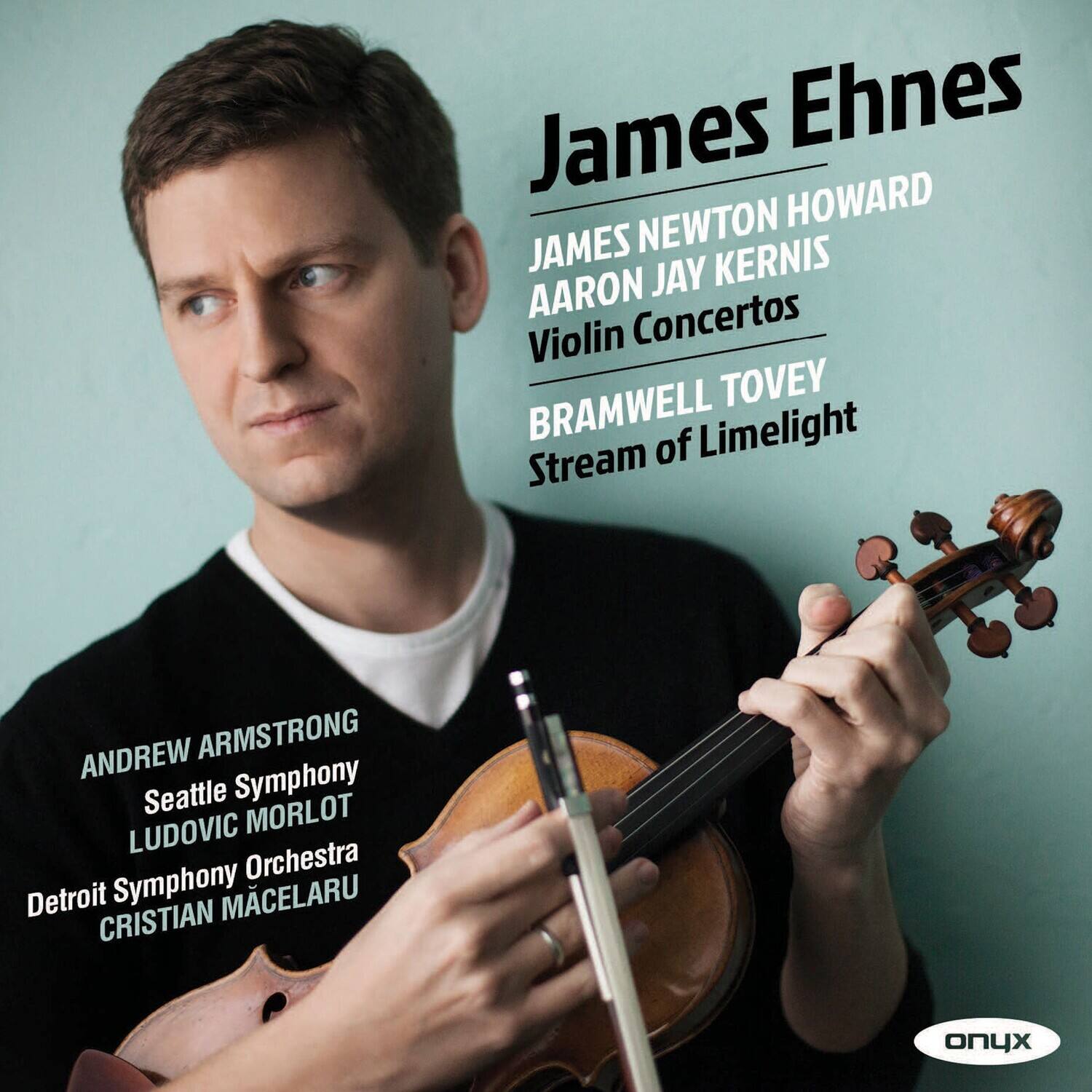 James Ehnes

JAMES NEWTON HOWARD  
AARON JAY KERNIS  
Violin Concertos

BRAMWELL TOVEY  
Stream of Limelight

ANDREW ARMSTRONG  
Seattle Symphony  
LUDOVIC MORLOT  
Detroit Symphony Orchestra  
CRISTIAN MCELARU

onyx