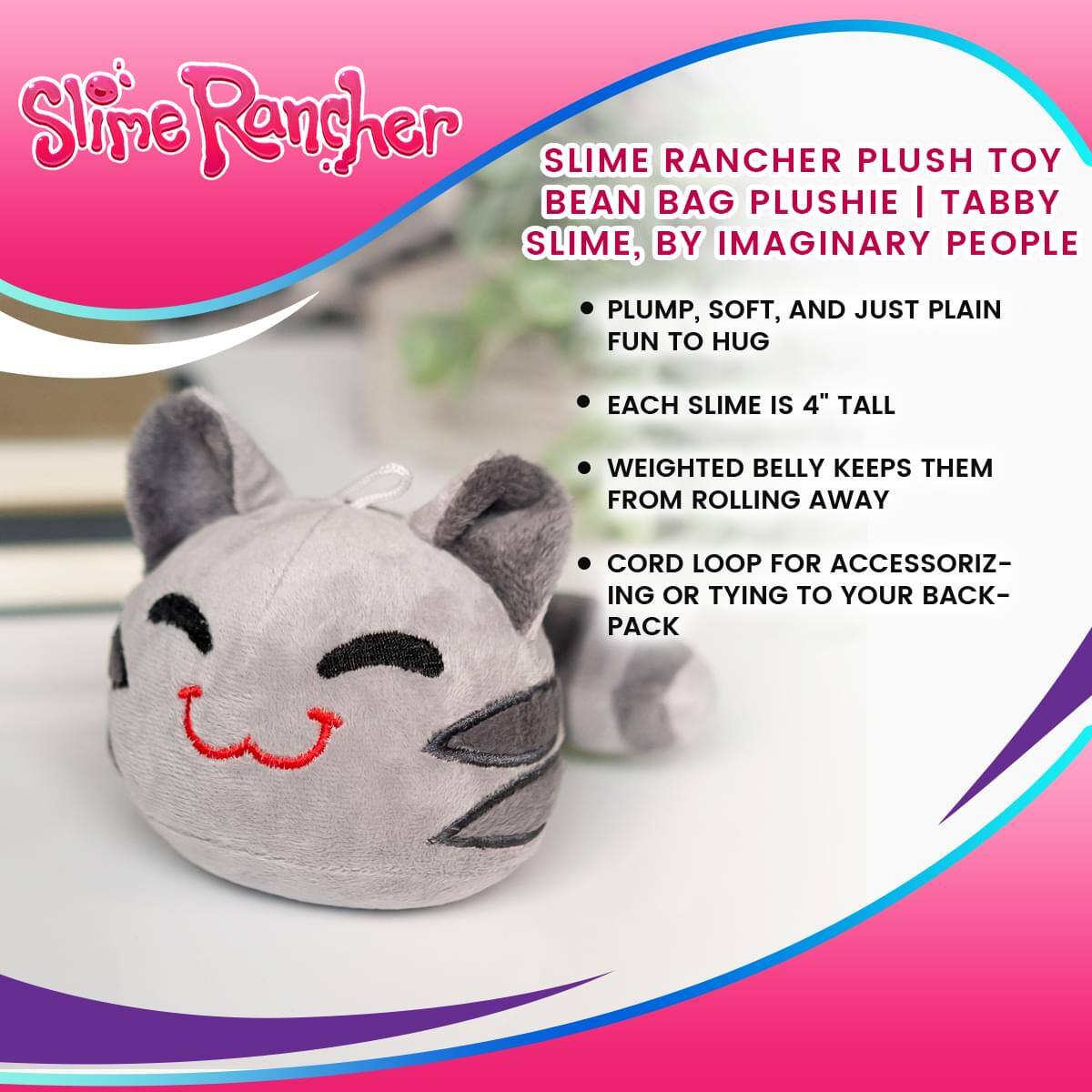 Slime Rancher SLIME RANCHER PLUSH TOY BEAN BAG PLUSHIE | TABBY SLIME, BY IMAGINARY PEOPLE

- PLUMP, SOFT, AND JUST PLAIN FUN TO HUG
- EACH SLIME IS 4" TALL
- WEIGHTED BELLY KEEPS THEM FROM ROLLING AWAY
- CORD LOOP FOR ACCESSORIZING OR TYING TO YOUR BACKPACK