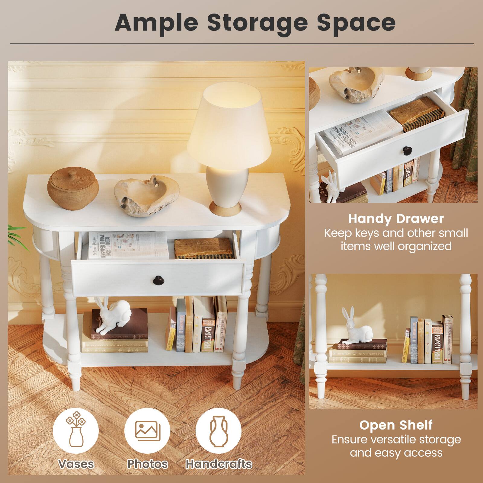 Ample Storage Space

Handy Drawer
Keep keys and other small items well organized

Open Shelf
Ensure versatile storage and easy access

Vases
Photos
Handcrafts