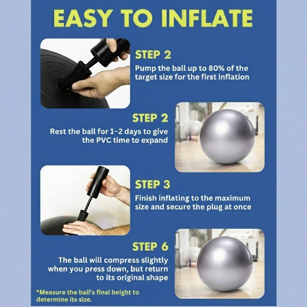 EASY TO INFLATE

STEP 2
Pump the ball up to 80% of the target size for the first inflation

STEP 2
Rest the ball for 1-2 days to give the PVC time to expand

STEP 3
Finish inflating to the maximum size and secure the plug at once

STEP 6
The ball will compress slightly when you press down, but return to its original shape

*Measure the ball's final height to determine its size.