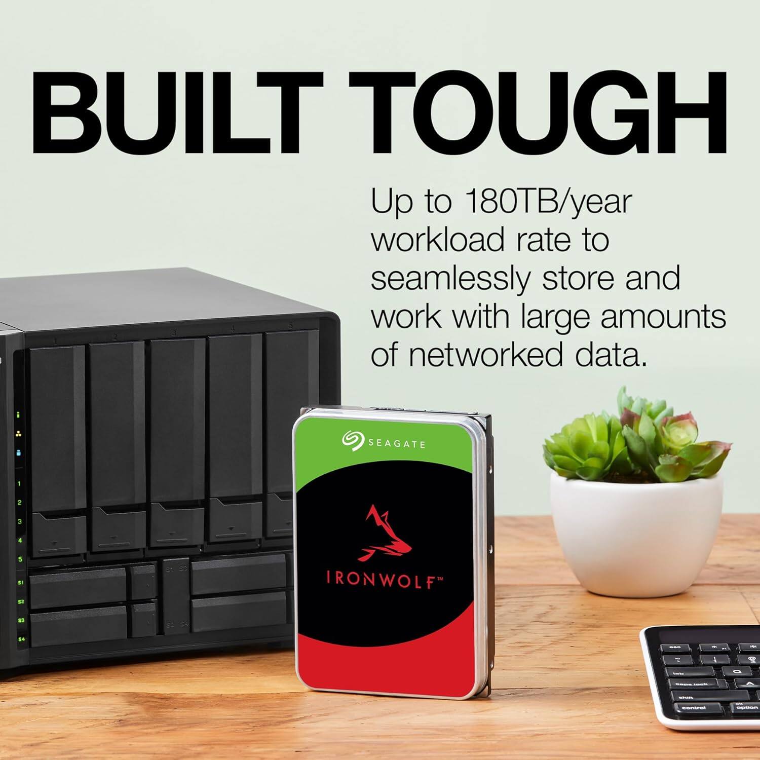 BUILT TOUGH

Up to 180TB/year workload rate to seamlessly store and work with large amounts of networked data.

SEAGATE
IRONWOLF™