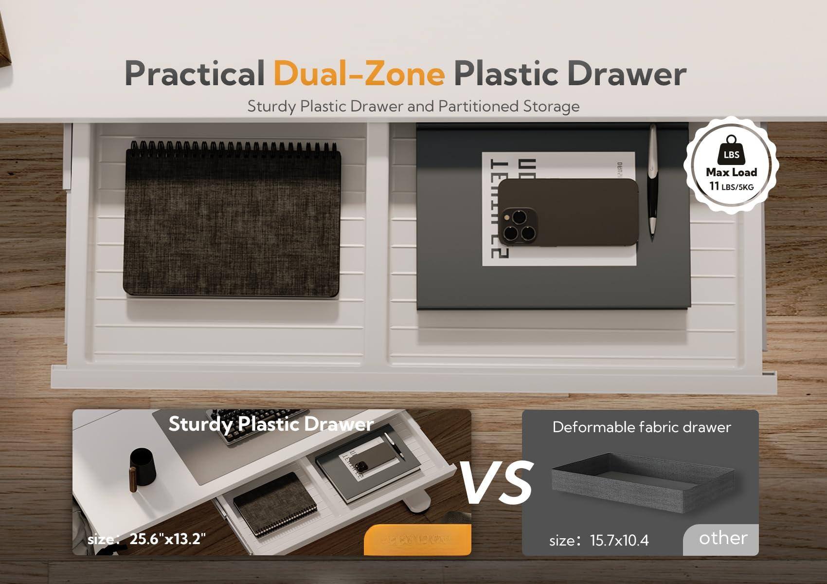 Practical Dual-Zone Plastic Drawer  
Sturdy Plastic Drawer and Partitioned Storage  

Max Load: 11 LBS/5KG  

Sturdy Plastic Drawer  
size: 25.6"x13.2"  

VS  

Deformable fabric drawer  
size: 15.7x10.4  

other