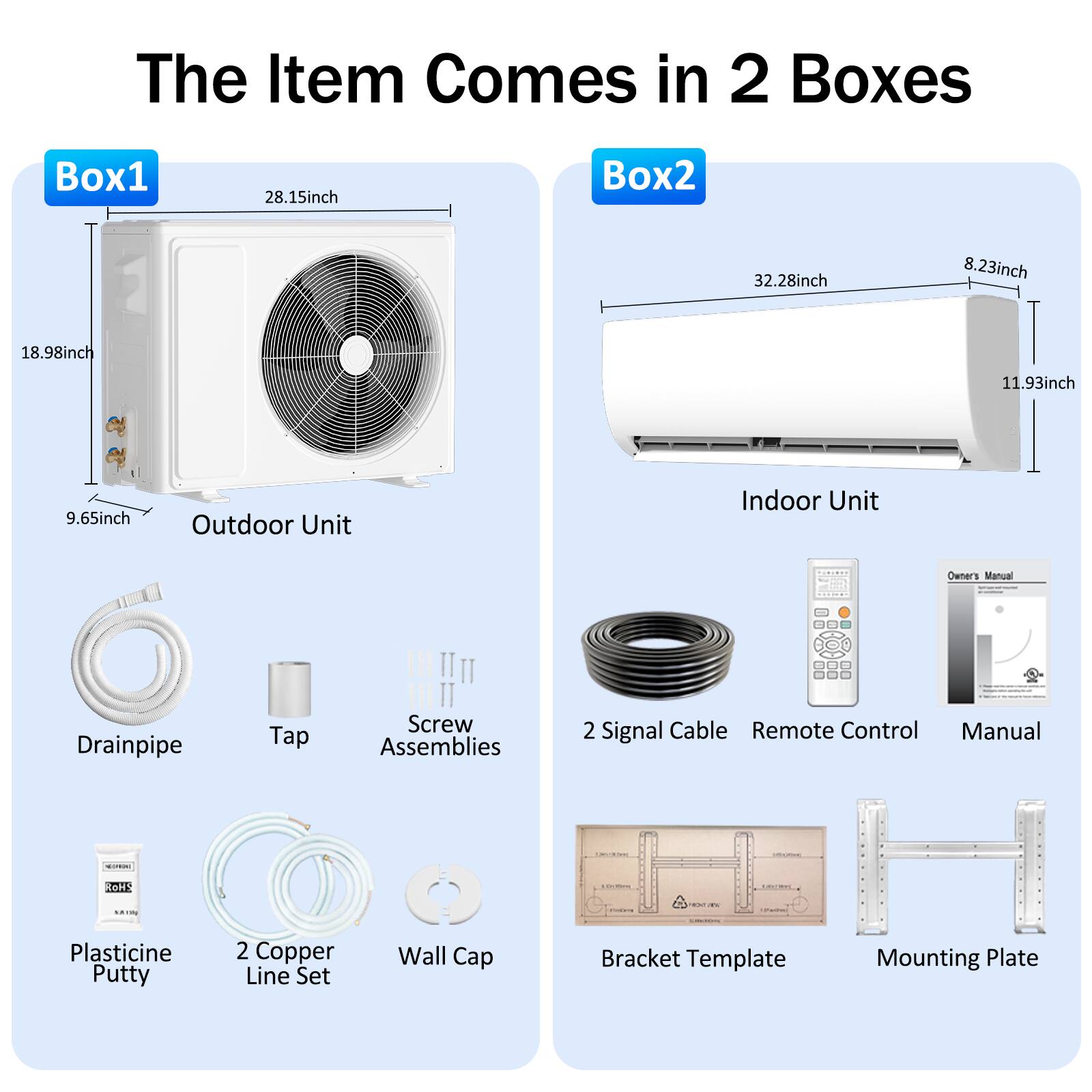 The Item Comes in 2 Boxes

Box1
- 28.15inch
- 18.98inch
- 9.65inch

Box2
- 32.28inch
- 8.23inch
- 11.93inch

Outdoor Unit
Indoor Unit
Owners Manual
Drainpipe
Tap
Screw Assemblies
2 Signal Cable
Remote Control
Manual
RoH'S
Plasticine Putty
2 Copper Line Set
Wall Cap
Bracket Template
Mounting Plate