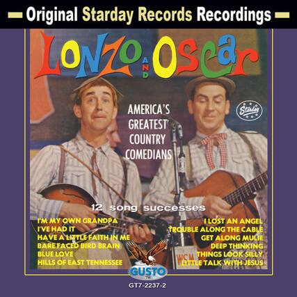 Original Starday Records Recordings
LONZO AND OSCAR
AMERICA'S GREATEST COUNTRY COMEDIANS
12 song successes
I'M MY OWN GRANDPA
I'VE HAD IT
HAVE A LITTLE FAITH IN ME
GET ALONG MULIE
BARE FACED BIRD BRAIN
DEEP THINKING BLUE LOVE
THINGS LOOK SILLY
HILLS OF EAST TENNESSEE
WSM LITTLE TALK WITH JESUS
GUSTO
GT7-2237-2
