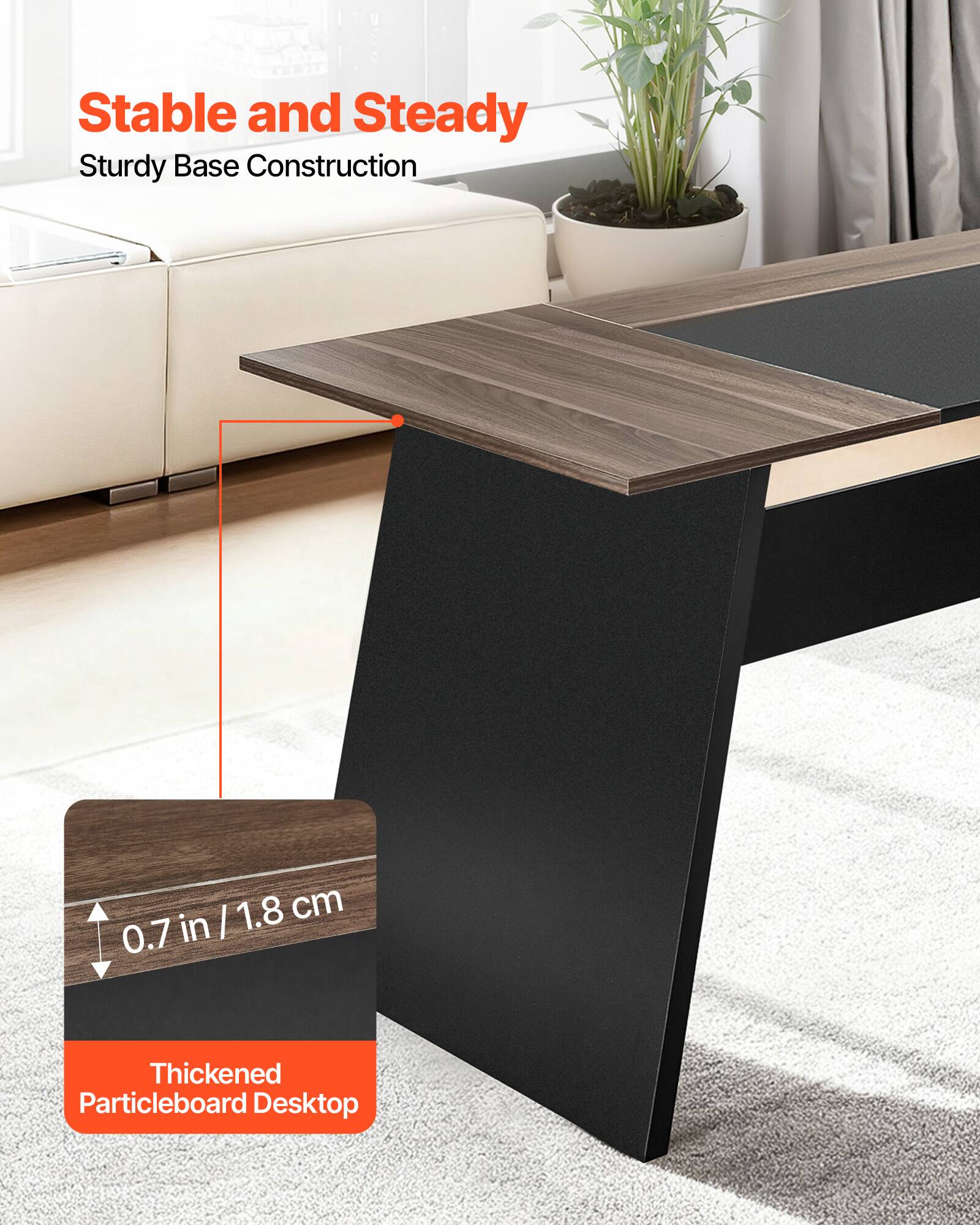 Stable and Steady  
Sturdy Base Construction  

1.8 cm / 0.7 in  

Thickened Particleboard Desktop