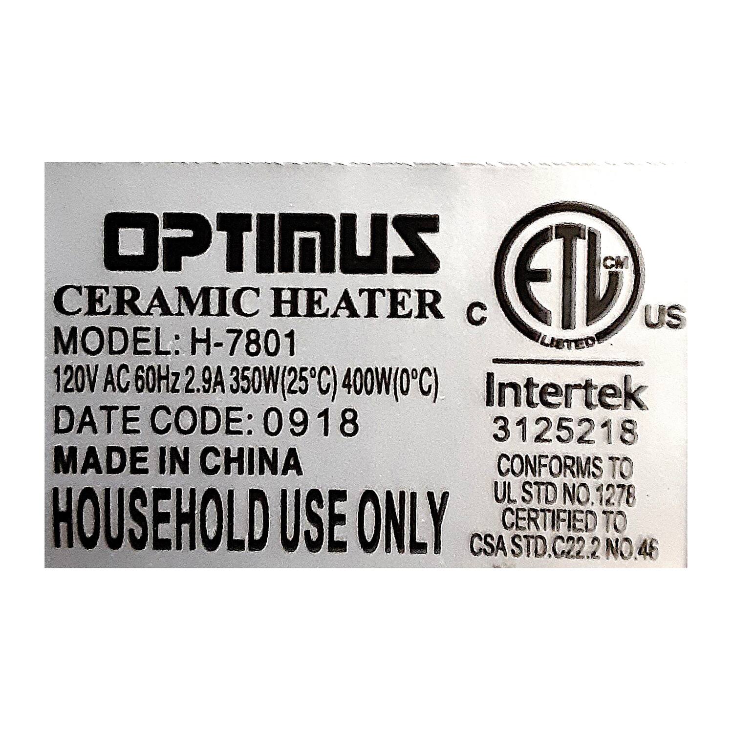 OPTIMUS  
CERAMIC HEATER  
MODEL: H-7801  
120V AC 60Hz 2.9A 350W(25°C) 400W(0°C)  
DATE CODE: 0918  
MADE IN CHINA  
HOUSEHOLD USE ONLY  

ETL  
LISTED  
C  
US  

Intertek  
3125218  
CONFORMS TO  
UL STD NO. 1278  
CERTIFIED TO  
CSA STD. C22.2 NO. 46