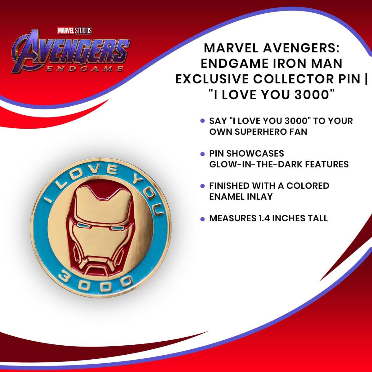 MARVEL STUDIOS AVENGERS ENDGAME

MARVEL AVENGERS: ENDGAME IRON MAN EXCLUSIVE COLLECTOR PIN | "I LOVE YOU 3000"

- SAY "I LOVE YOU 3000" TO YOUR OWN SUPERHERO FAN
- PIN SHOWCASES GLOW-IN-THE-DARK FEATURES
- FINISHED WITH A COLORED ENAMEL INLAY
- MEASURES 1.4 INCHES TALL