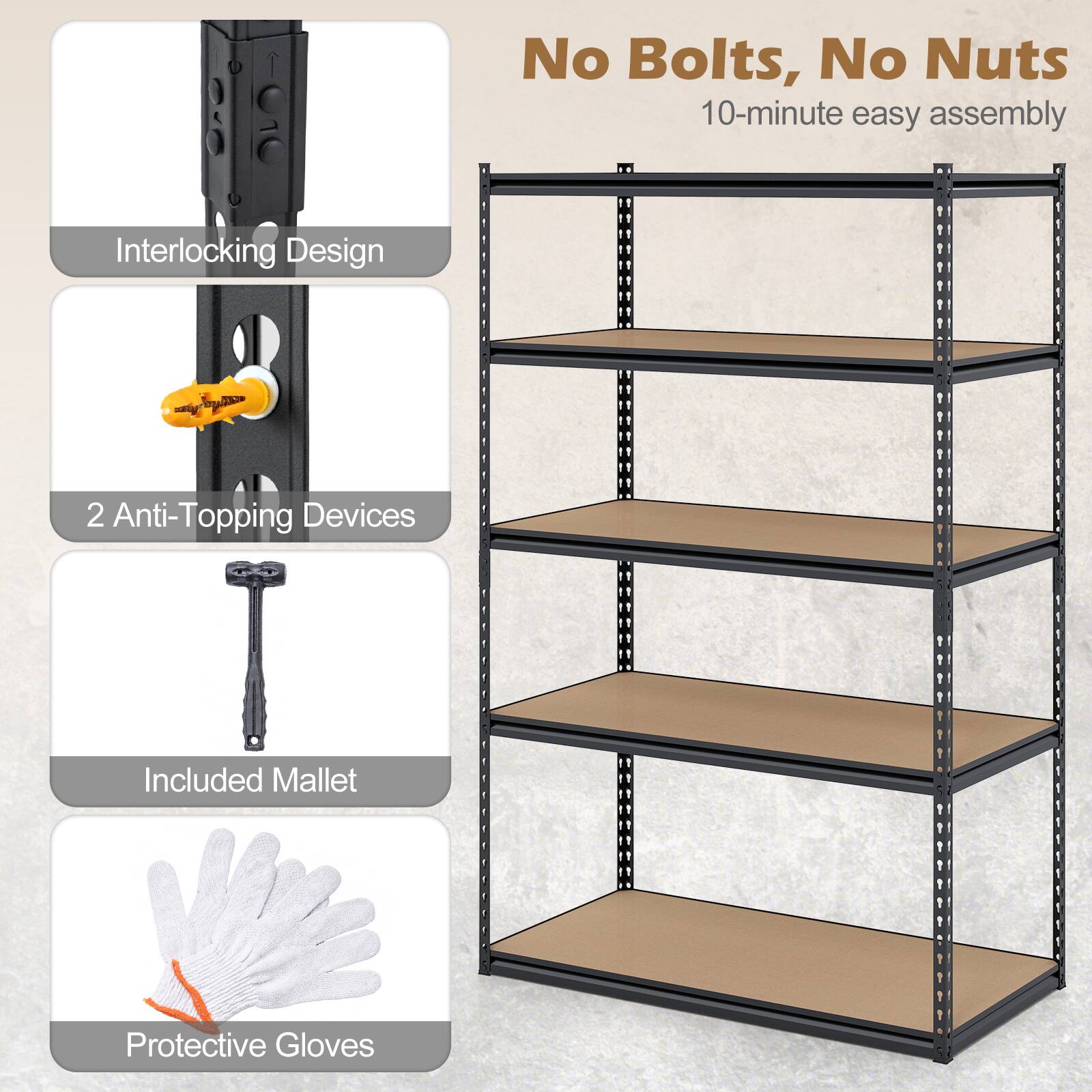 No Bolts, No Nuts  
10-minute easy assembly  
Interlocking Design  
2 Anti-Topping Devices Included  
Mallet  
Protective Gloves