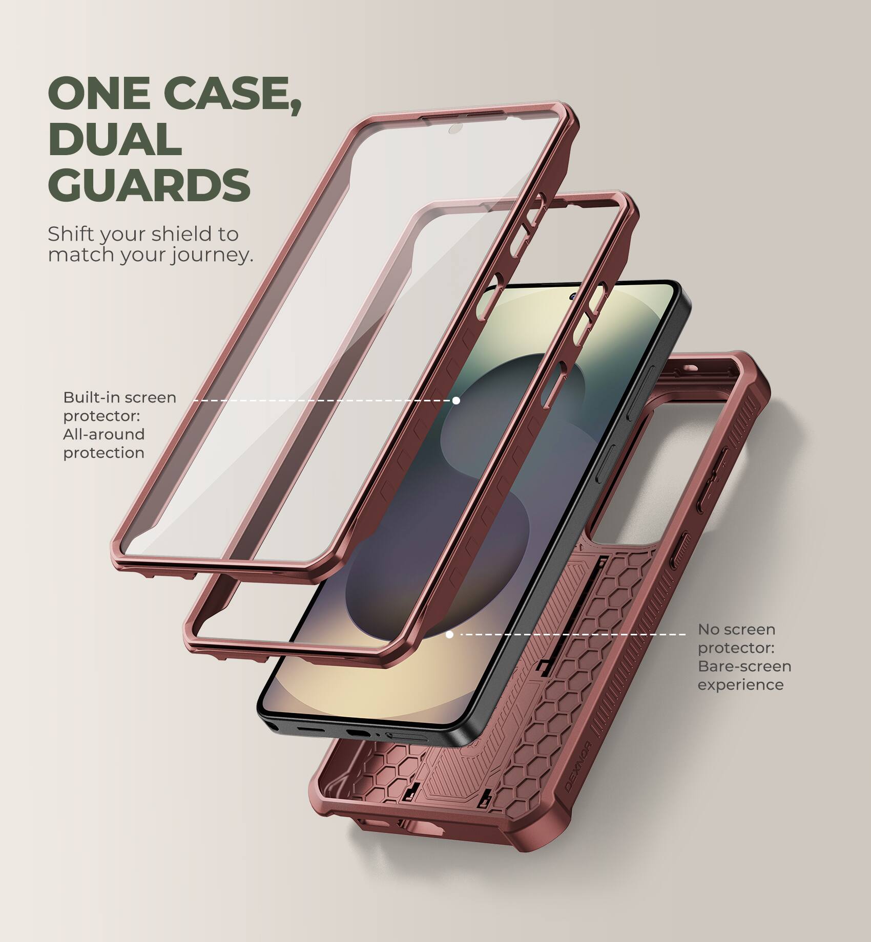 ONE CASE, DUAL GUARDS  
Shift your shield to match your journey.  

Built-in screen protector: All-around protection  

No screen protector: Bare-screen experience  

DEXNOR