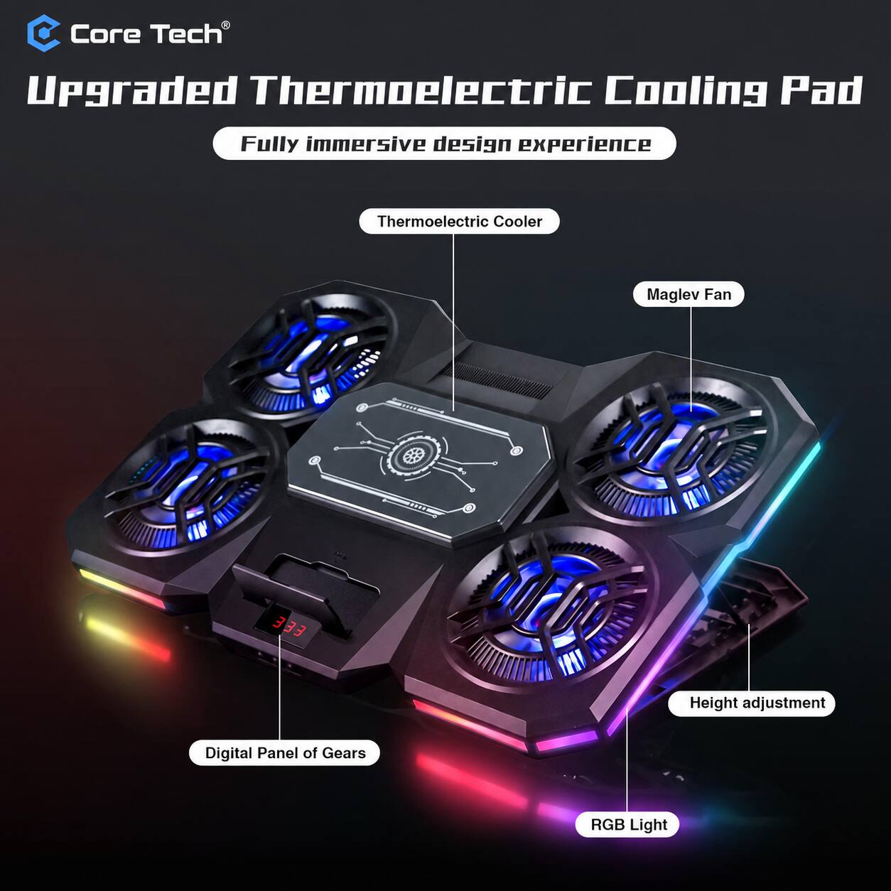 Core Tech  
Upgraded Thermoelectric Cooling Pad  
Fully immersive design experience  
Thermoelectric Cooler  
Maglev Fan  
Height adjustment  
Digital Panel of Gears  
RGB Light