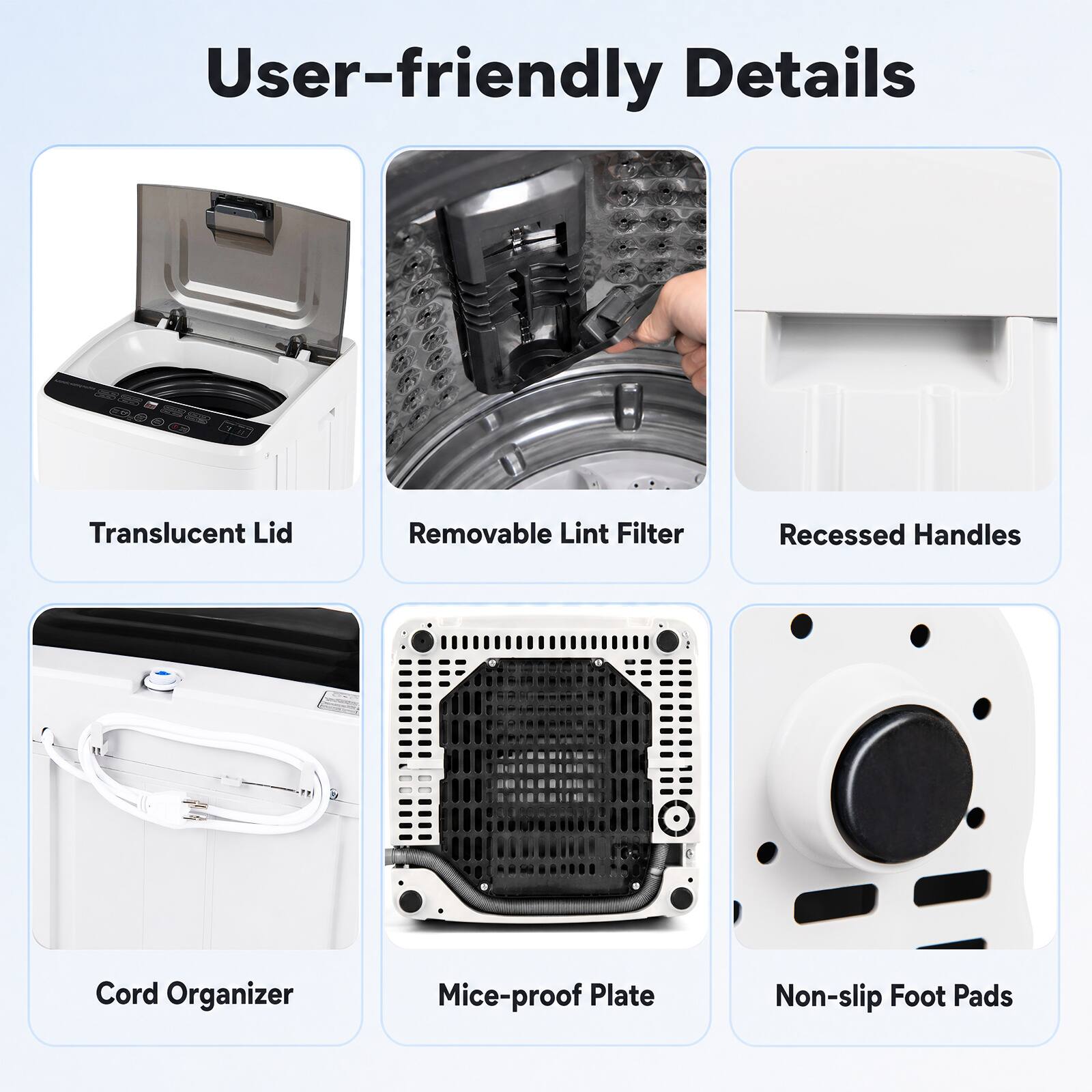 User-friendly Details  
Translucent Lid  
Removable Lint Filter  
Recessed Handles  
Cord Organizer  
Mice-proof Plate  
Non-slip Foot Pads