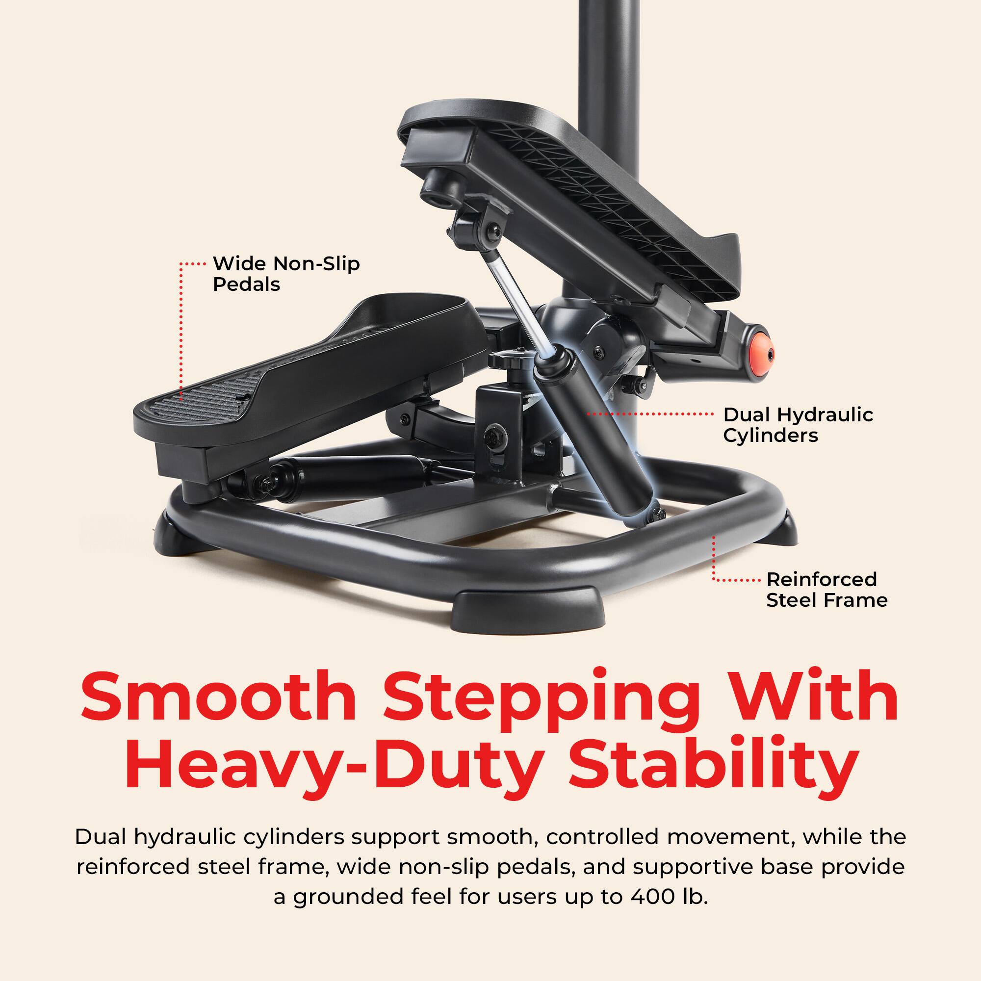 Wide Non-Slip Pedals  
Dual Hydraulic Cylinders  
Reinforced Steel Frame  

Smooth Stepping With Heavy-Duty Stability  

Dual hydraulic cylinders support smooth, controlled movement, while the reinforced steel frame, wide non-slip pedals, and supportive base provide a grounded feel for users up to 400 lb.