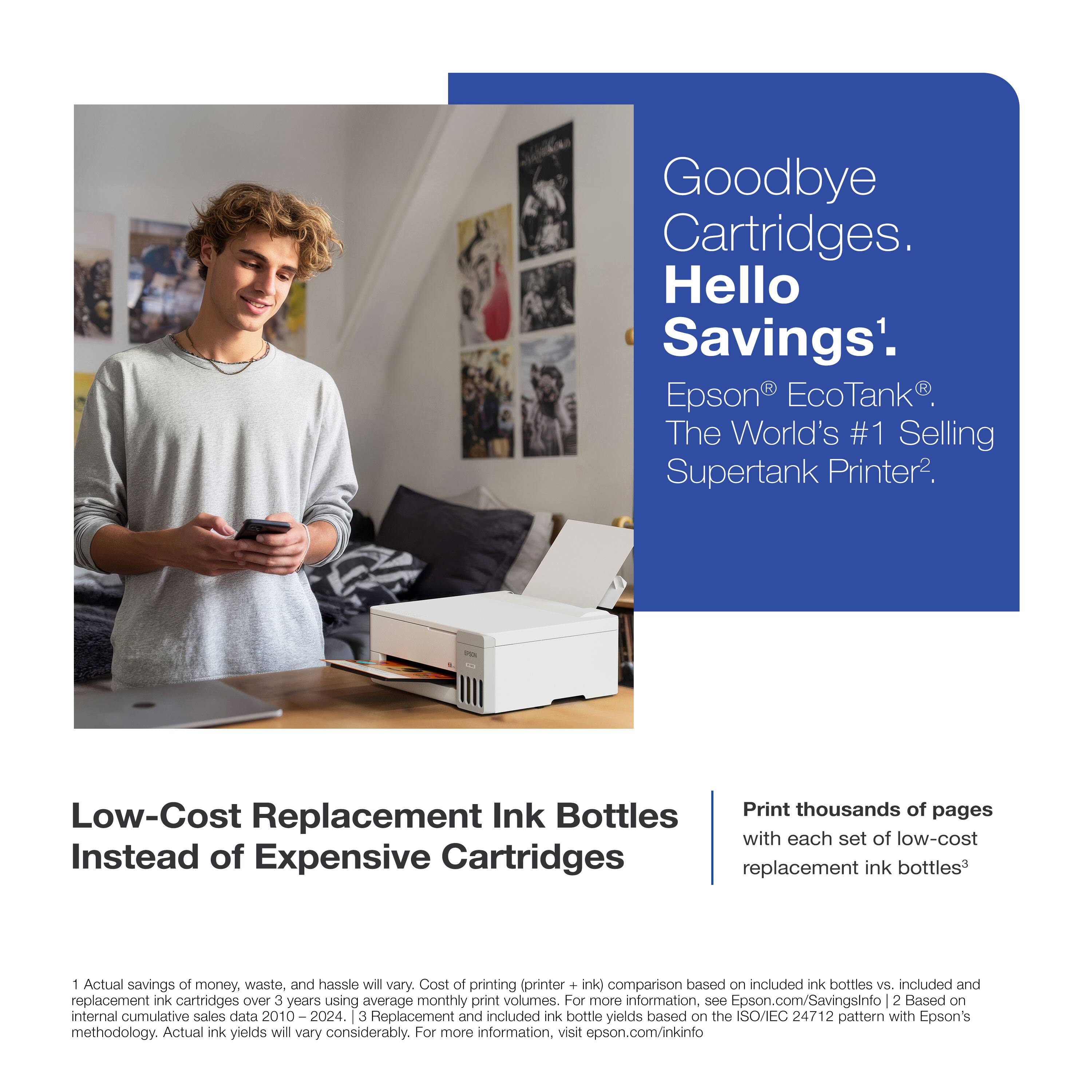 Goodbye Cartridges. Hello Savings¹.  
Epson® EcoTank®. The World's #1 Selling Supertank Printer².

Low-Cost Replacement Ink Bottles Instead of Expensive Cartridges

Print thousands of pages with each set of low-cost replacement ink bottles³

1. Actual savings of money, waste, and hassle will vary. Cost of printing (printer + ink) comparison based on included ink bottles vs. included and replacement ink cartridges over 3 years using average monthly print volumes. For more information, see Epson.com/SavingsInfo  
2. Based on internal cumulative sales data 2010 – 2024.  
3. Replacement and included ink bottle yields based on the ISO/IEC 24712 pattern with Epson's methodology. Actual ink yields will vary considerably. For more information, visit epson.com/inkinfo