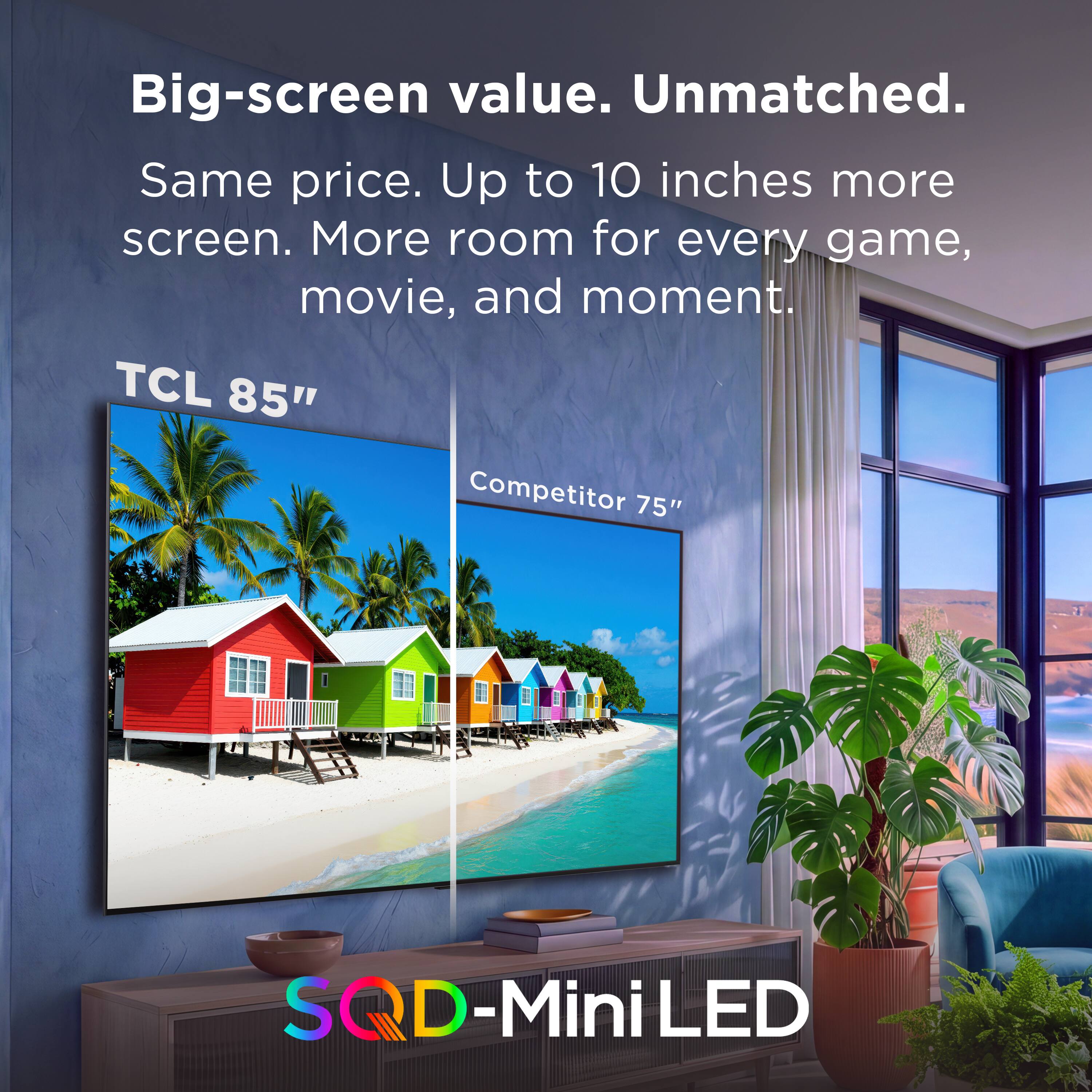 Big-screen value. Unmatched.  
Same price. Up to 10 inches more screen. More room for every game, movie, and moment.  
TCL 85"  
Competitor 75"  
SQD-Mini LED