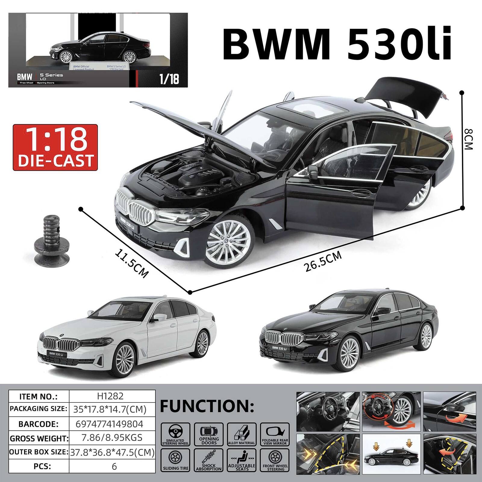 BMW  
5 Series LO  
patal word  
DON 5 Series  
1/18  
BMW 530li  
1:18 DIE-CAST  
8CM  
11.5CM  
26.5CM  
UND  
ITEM NO.: H1282  
PACKAGING SIZE: 35*17.8*14.7(CM)  
FUNCTION:  
BARCODE: 6974774149804  
GROSS WEIGHT: 7.86/8.95KGS  
OUTER BOX SIZE: 37.8*36.8*47.5(CM)  
PCS: 6  
SHOCK ABSORPTION  
FRONT WHEEL SLIDING TIRE  
ALLOY WHEELS  
FOLDABLE REAR DOOR  
STEERING WHEEL  
SIMULATED OPENING  
FOLDABLE REAR DOOR  
ALLOY WHEELS  
SHOCK ABSORPTION  
FRONT WHEEL SLIDING TIRE  
STEERING WHEEL
