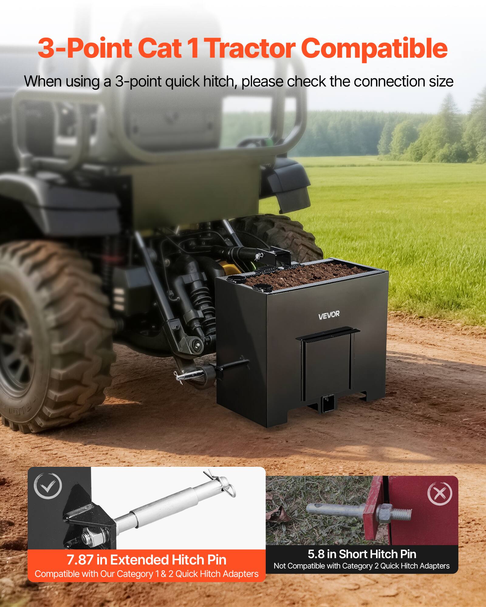 3-Point Cat 1 Tractor Compatible

When using a 3-point quick hitch, please check the connection size

VEVOR UTE X

7.87 in Extended Hitch Pin
Compatible with Our Category 1 & 2 Quick Hitch Adapters

5.8 in Short Hitch Pin
Not Compatible with Category 2 Quick Hitch Adapters