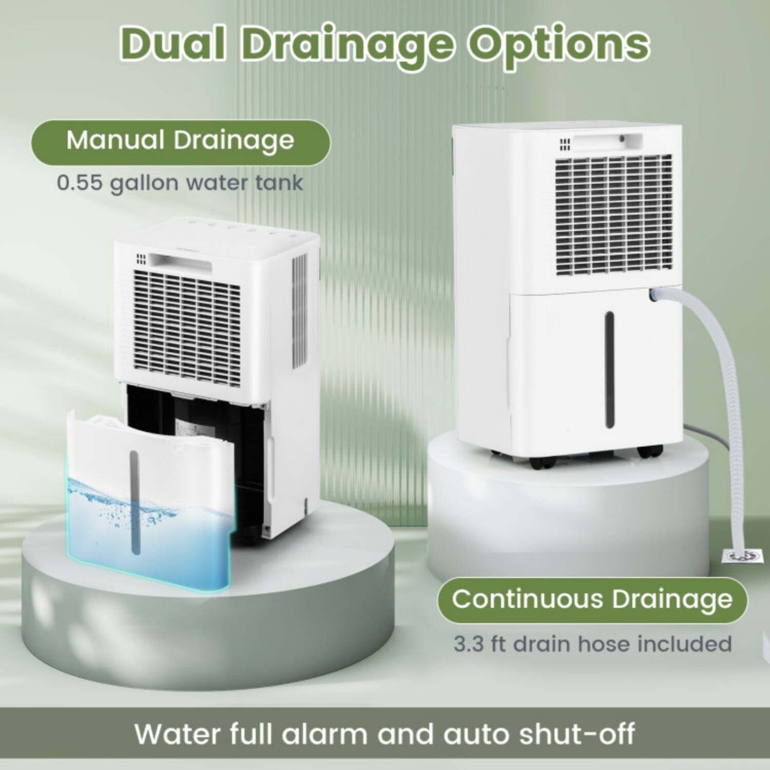 Dual Drainage Options

Manual Drainage
0.55 gallon water tank

Continuous Drainage
3.3 ft drain hose included

Water full alarm and auto shut-off