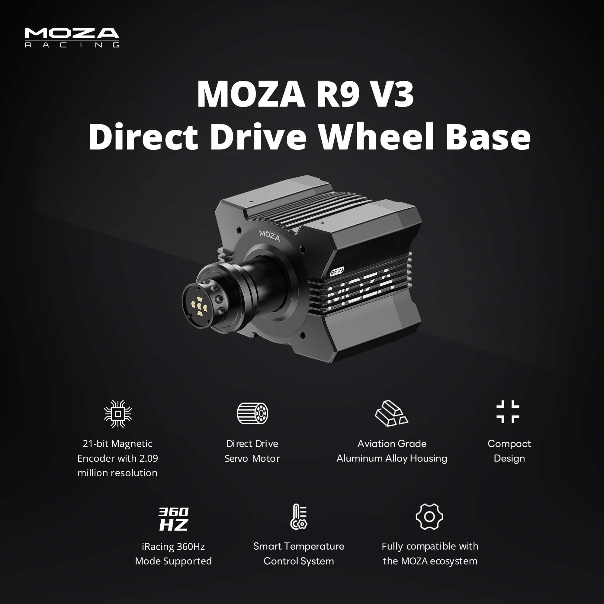 MOZA R9 V3 Direct Drive Wheel Base
21-bit Magnetic Encoder with 2.09 million resolution
Direct Drive Servo Motor
Aviation Grade Aluminum Alloy Housing
Compact Design
360 HZ iRacing 360Hz Mode Supported
Smart Temperature Control System
Fully compatible with the MOZA ecosystem