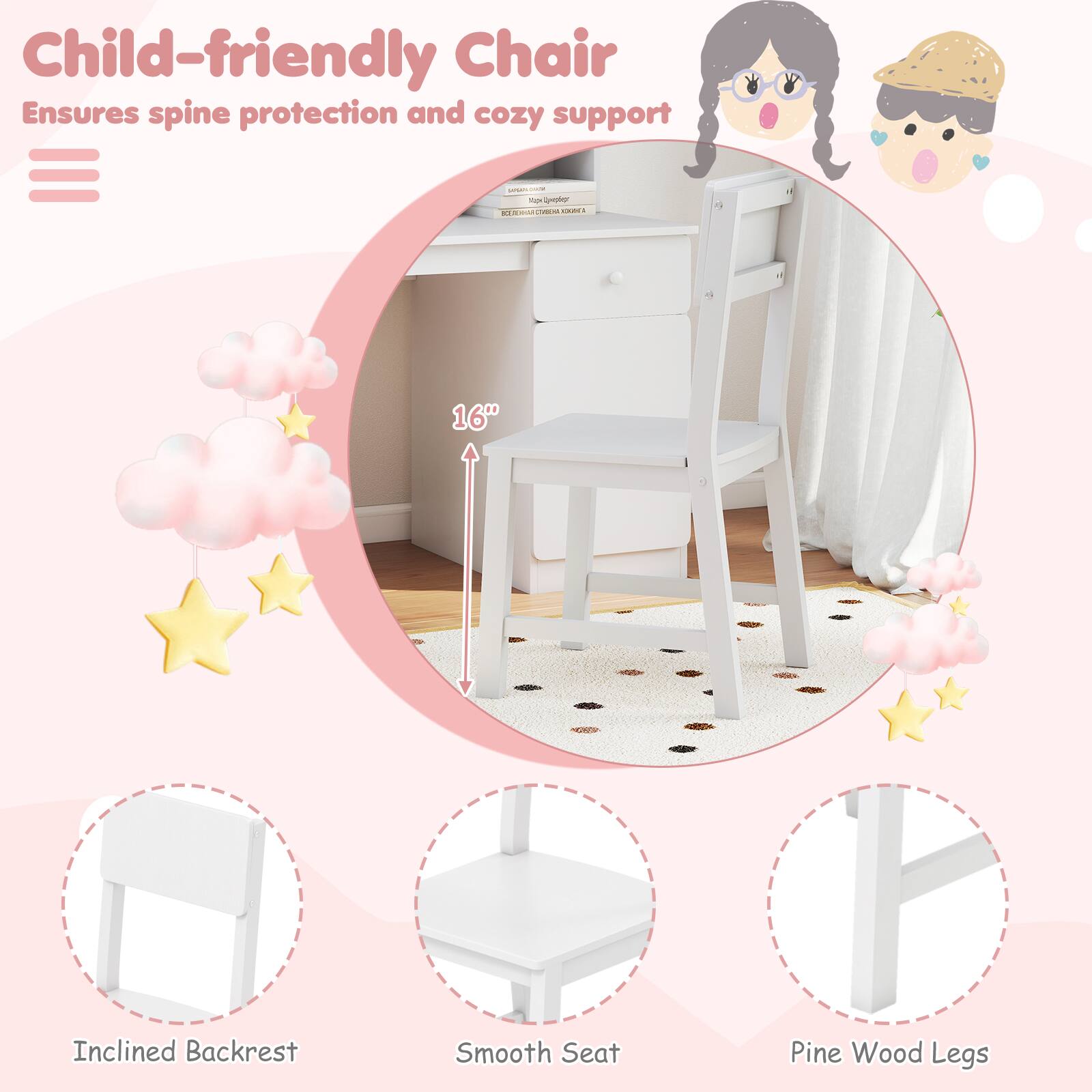 Child-friendly Chair  
Ensures spine protection and cozy support  

- 16" Inclined Backrest  
- Smooth Seat  
- Pine Wood Legs