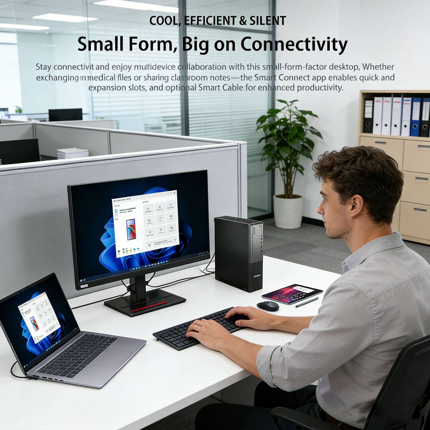 COOL, EFFICIENT & SILENT  
Small Form, Big on Connectivity  

Stay connected and enjoy multidevice collaboration with this small-form-factor desktop. Whether exchanging medical files or sharing classroom notes—the Smart Connect app enables quick and easy sharing. Expansion slots and optional Smart Cable for enhanced productivity.