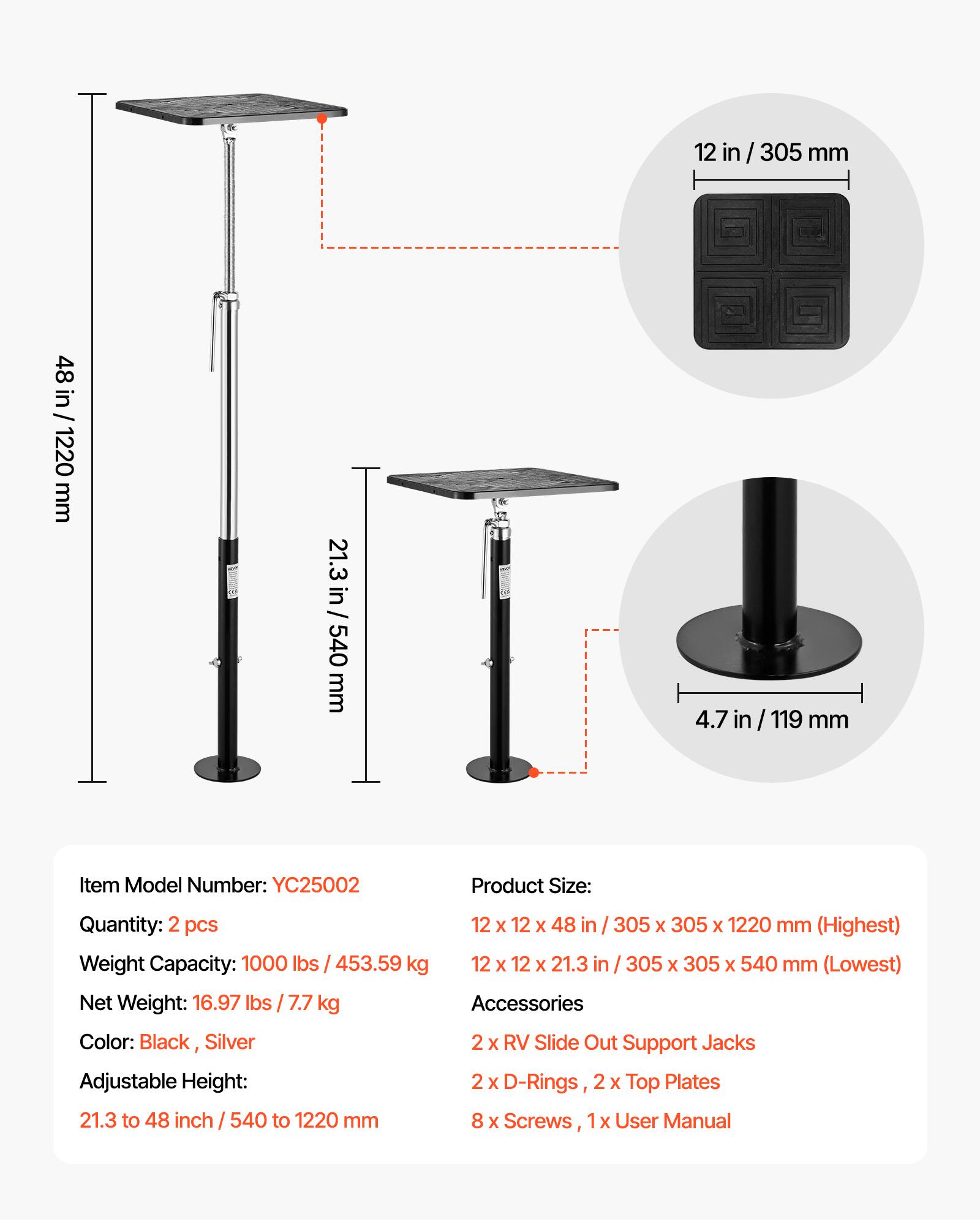 12 in/305 mm  
48 in/1220 mm  
21.3 in/540 mm  
4.7 in/119 mm  

Item Model Number: YC25002  
Quantity: 2 pcs  
Weight Capacity: 1000 lbs/453.59 kg  
Net Weight: 16.97 lbs/7.7 kg  
Color: Black, Silver  
Adjustable Height: 21.3 to 48 inch/540 to 1220 mm  

Product Size:  
12 x 12 x 48 in/305 x 305 x 1220 mm (Highest)  
12 x 12 x 21.3 in/305 x 305 x 540 mm (Lowest)  

Accessories:  
2 x RV Slide Out Support Jacks  
2 x D-Rings  
2 x Top Plates  
8 x Screws  
1 x User Manual