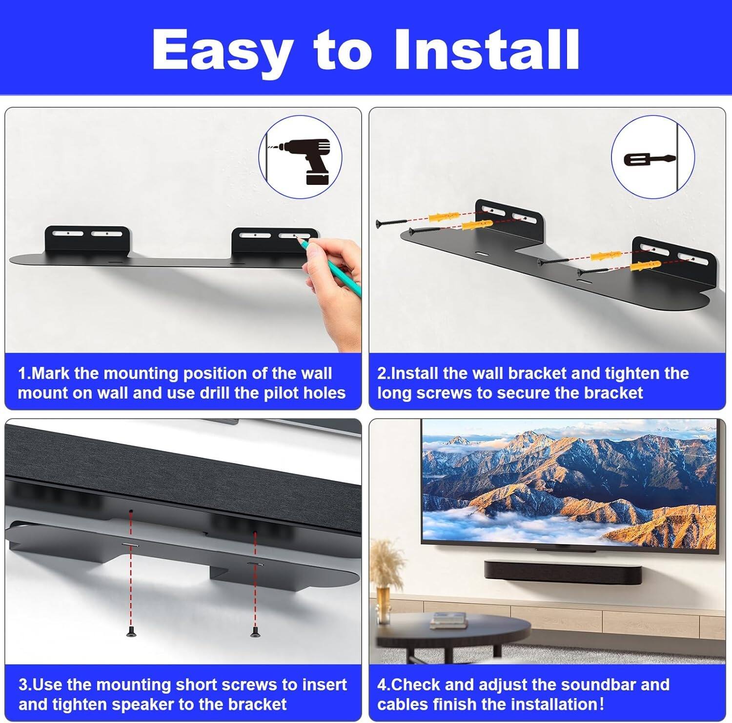 Easy to Install

1. Mark the mounting position of the wall mount on wall and use drill the pilot holes
2. Install the wall bracket and tighten the long screws to secure the bracket
3. Use the mounting short screws to insert and tighten speaker to the bracket
4. Check and adjust the soundbar and cables finish the installation!