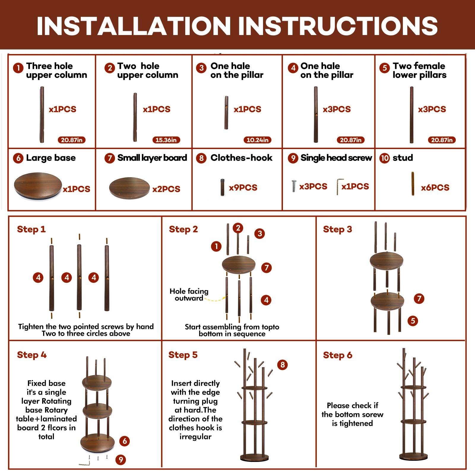 **INSTALLATION INSTRUCTIONS**

1. Three hole upper column  
   x1PCS  
   20.87in

2. Two hole upper column  
   x1PCS  
   15.36in

3. One hole on the pillar  
   x1PCS  
   10.24in

4. One hole on the pillar  
   x3PCS  
   20.87in

5. Two female lower pillars  
   x3PCS  
   20.87in

6. Large base  
   x1PCS

7. Small layer board  
   x2PCS

8. Clothes-hook  
   x9PCS

9. Single head screw  
   x3PCS

10. Stud  
   x6PCS

**Step 1**  
Tighten the two pointed screws by hand  
Two to three circles above

**Step 2**  
Start assembling from top to bottom in sequence

**Step 3**  
Hole facing outward

**Step 4**  
Fixed base  
it's a single layer Rotating base Rotary table+laminate board 2 floors in total

**Step 5**  
Insert directly with the edge turning plug at
