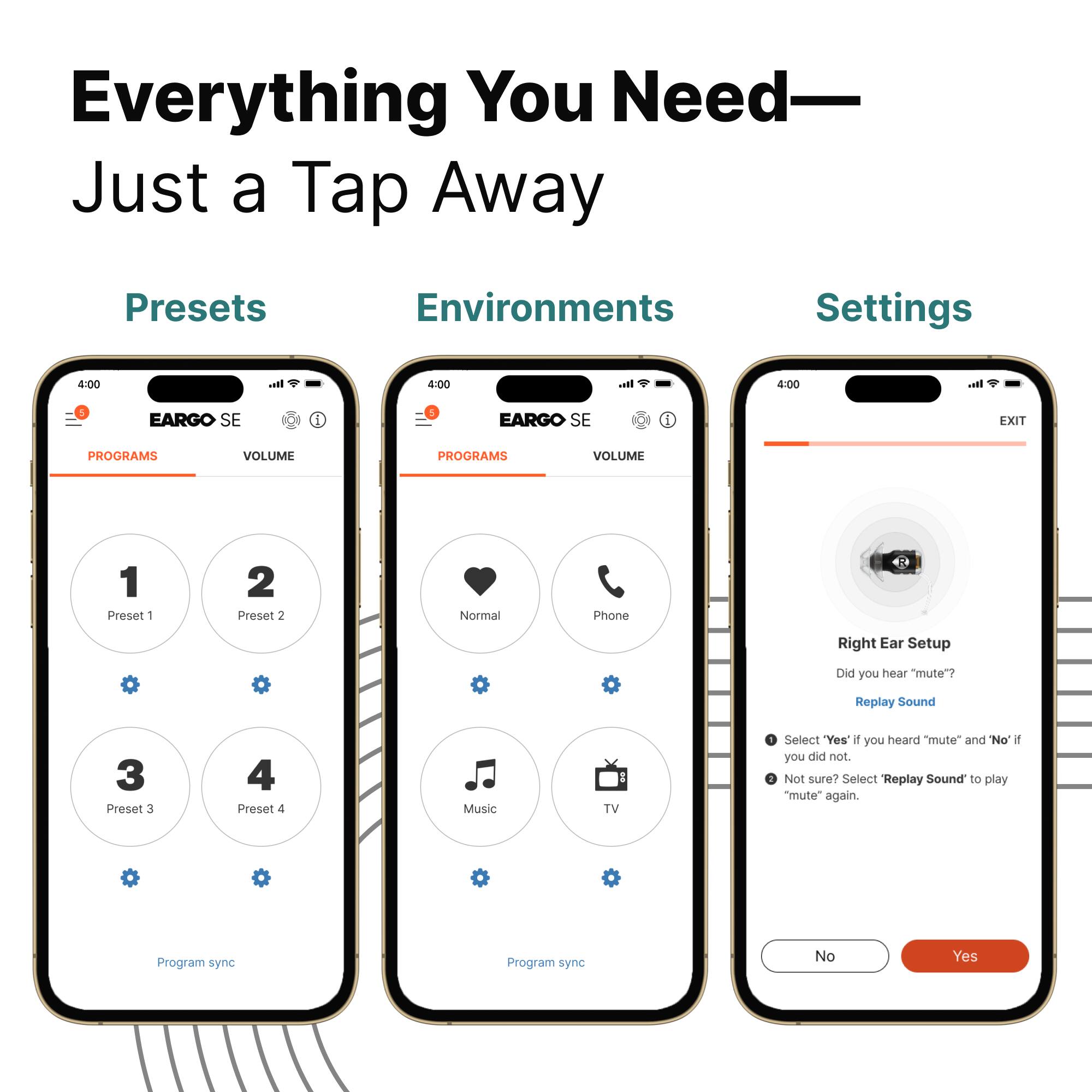 Everything You Need—  
Just a Tap Away

Presets  
Environments  
Settings

4:00  
EARGO SE  
PROGRAMS  
VOLUME

1  
Preset 1

2  
Preset 2

3  
Preset 3

4  
Preset 4

Program sync

4:00  
EARGO SE  
PROGRAMS  
VOLUME

Normal  
Phone  
Music  
TV

Program sync

4:00  
EARGO SE  
VOLUME

Right Ear Setup

Did you hear "mute"?  
Replay Sound

Select "Yes" if you heard "mute" and "No" if you did not.  
Not sure? Select "Replay Sound" to play "mute" again.

No  
Yes