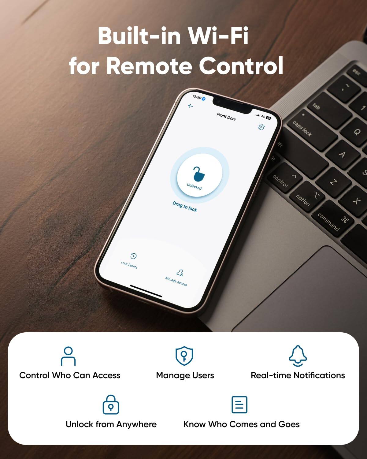 Built-in Wi-Fi for Remote Control - 12:26 Front Door Unlocked Drag to lock Lock Events Manage Access Control Who Can Access Manage Users Real-time Notifications Unlock from Anywhere Know Who Comes and Goes