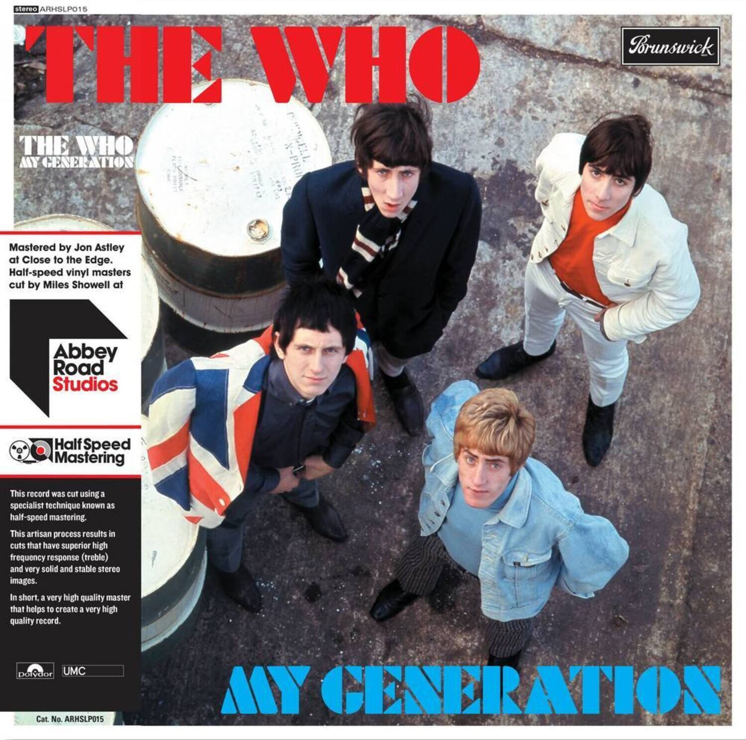 **THE WHO**  
**MY GENERATION**

**Brunswick**

**Mastered by Jon Astley**  
at Close to the Edge.  
Half-speed vinyl masters cut by Miles Showell at  
**Abbey Road Studios**

**Half-Speed Mastering**

This record was cut using a specialist technique known as half-speed mastering. This artisan process results in cuts that have superior high frequency response (treble) and very solid and stable stereo images. In short, a very high quality master that helps to create a very high quality record.

**UMC**  
Cat. No. ARHSLP015

**MY GENERATION**