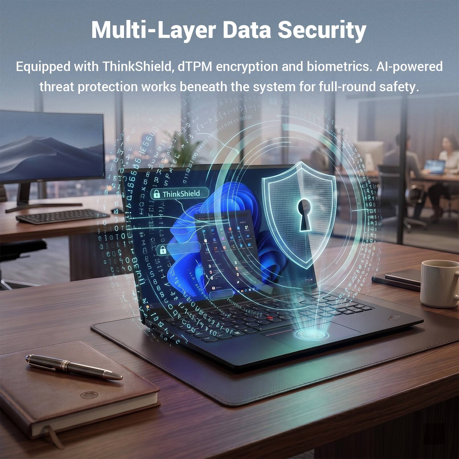 Multi-Layer Data Security  
Equipped with ThinkShield, dTPM encryption and biometrics. AI-powered threat protection works beneath the system for full-round safety.