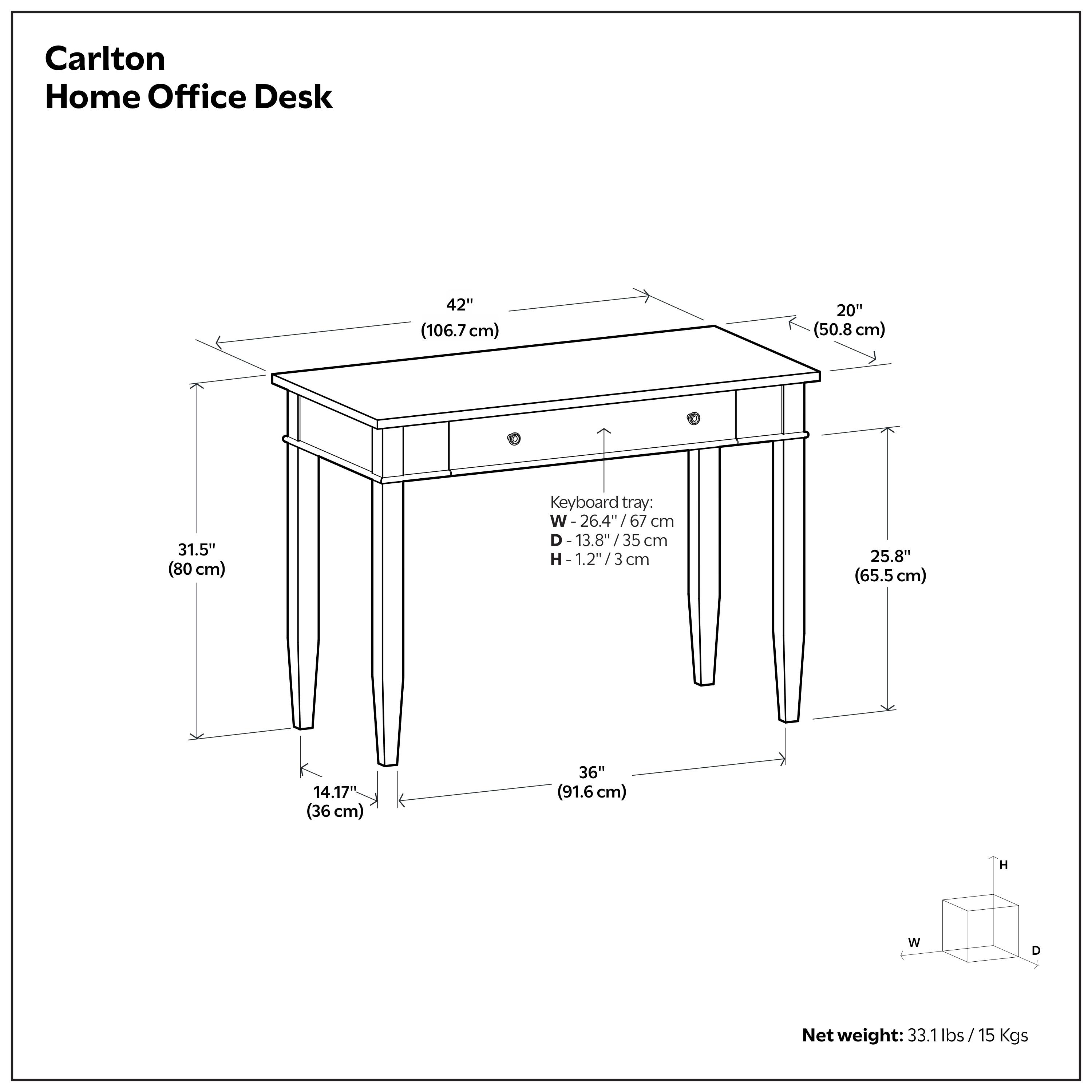 Carlton Home Office Desk

- Width: 42" (106.7 cm)
- Depth: 20" (50.8 cm)
- Height: 31.5" (80 cm)
- Keyboard tray:
  - Width: 26.4" (67 cm)
  - Depth: 13.8" (35 cm)
  - Height: 1.2" (3 cm)
- Depth from front to back: 25.8" (65.5 cm)
- Width of legs: 14.17" (36 cm)
- Overall depth: 36" (91.6 cm)
- Net weight: 33.1 lbs / 15 Kgs