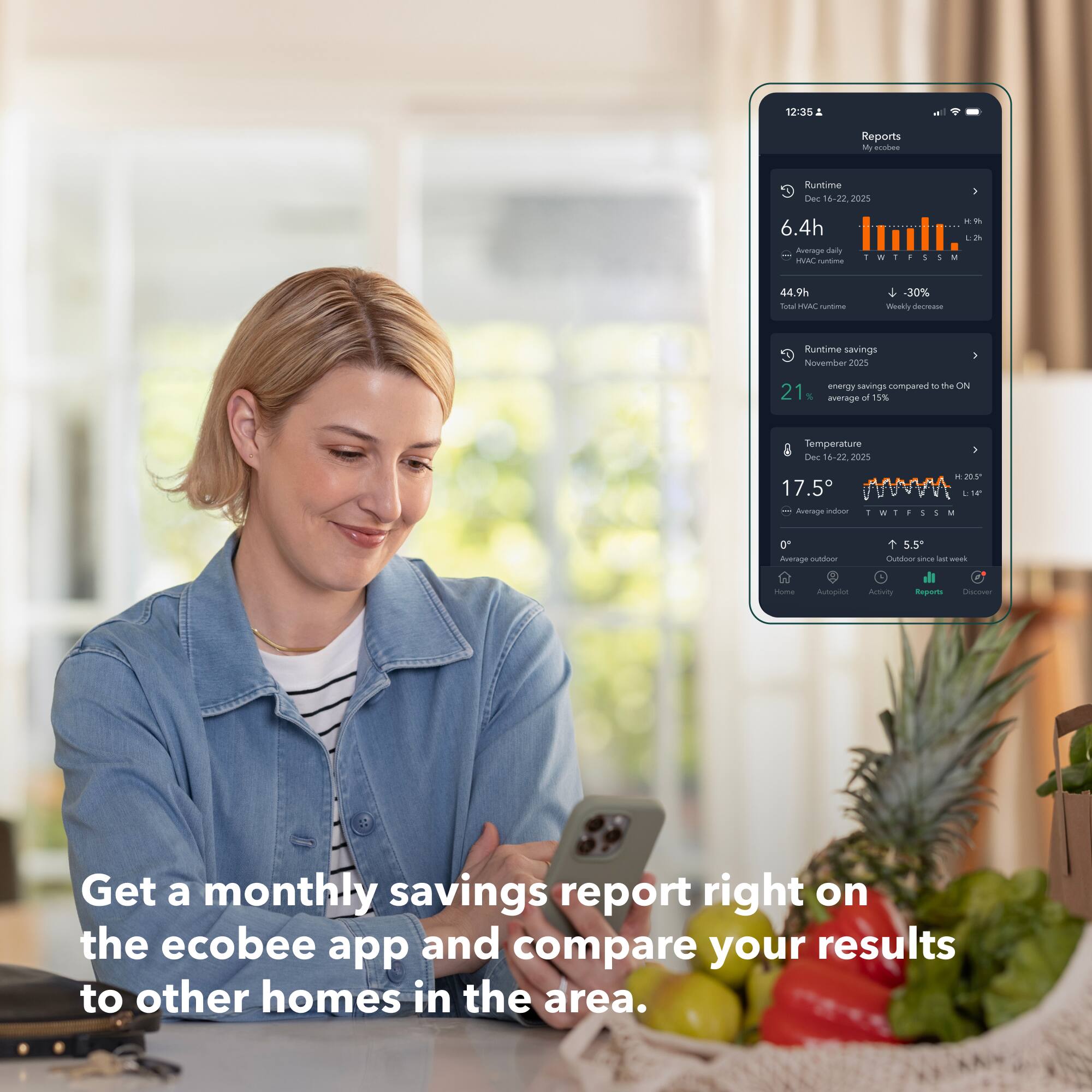 12:35  
2 Reports  
Marodes  
Runtime  
Dec 16-22, 2023  
6.4h  
Average daily  
44.9h  
Weekly decrease -30%  
Runtime savings  
November 2023  
21% energy savings compared to the ON average of 15%  
Temperature  
Dec 16-22, 2023  
17.5°  
Average indoor  
Get a monthly savings report right on the ecobee app and compare your results to other homes in the area.