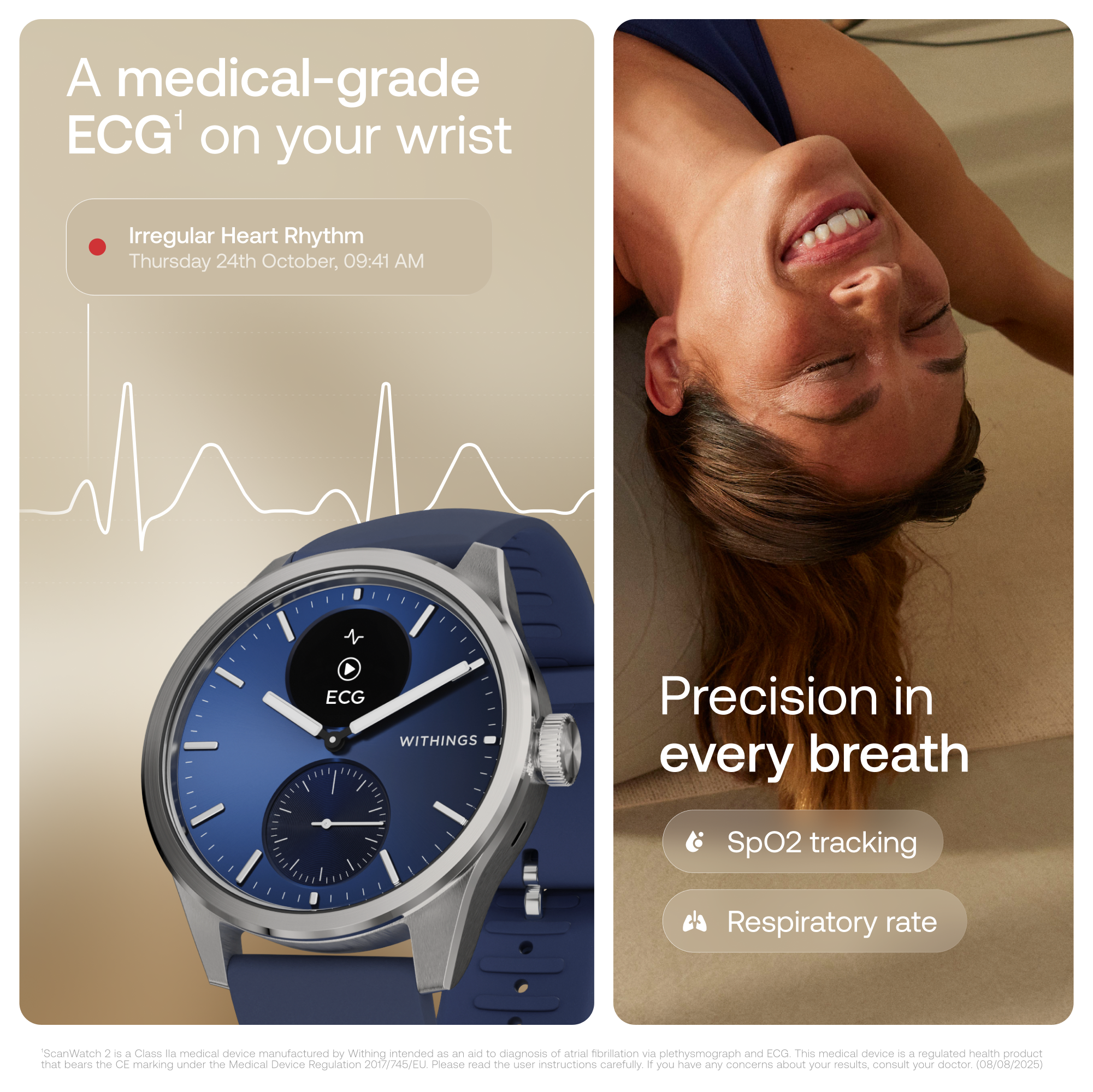 A medical-grade ECG on your wrist

Irregular Heart Rhythm  
Thursday 24th October, 09:41 AM

Precision in every breath

SpO2 tracking  
Respiratory rate

*ScanWatch 2 is a Class Ia medical device manufactured by Withings intended as an aid to diagnosis of atrial fibrillation via plethysmograph and ECG. This medical device is a regulated health product that bears the CE marking under the Medical Device Regulation 2017/45/EU. Please read the user instructions carefully. If you have any concerns about your results, consult your doctor. (08/08/2025)