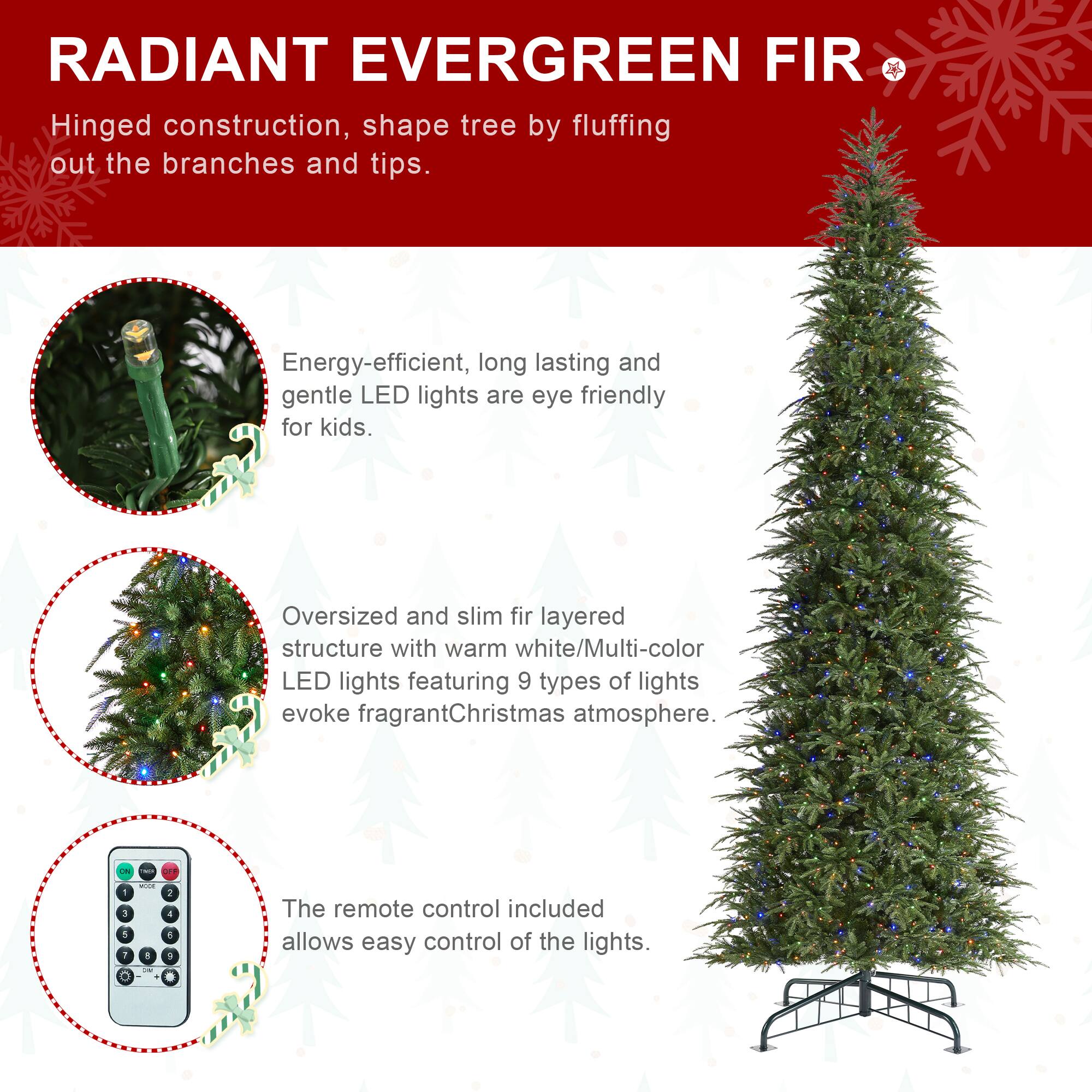 RADIANT EVERGREEN FIR  
Hinged construction, shape tree by fluffing out the branches and tips.  
Energy-efficient, long lasting and gentle LED lights are eye friendly for kids.  
Oversized and slim fir layered structure with warm white/Multi-color LED lights featuring 9 types of lights evoke fragrant Christmas atmosphere.  
The remote control included allows easy control of the lights.