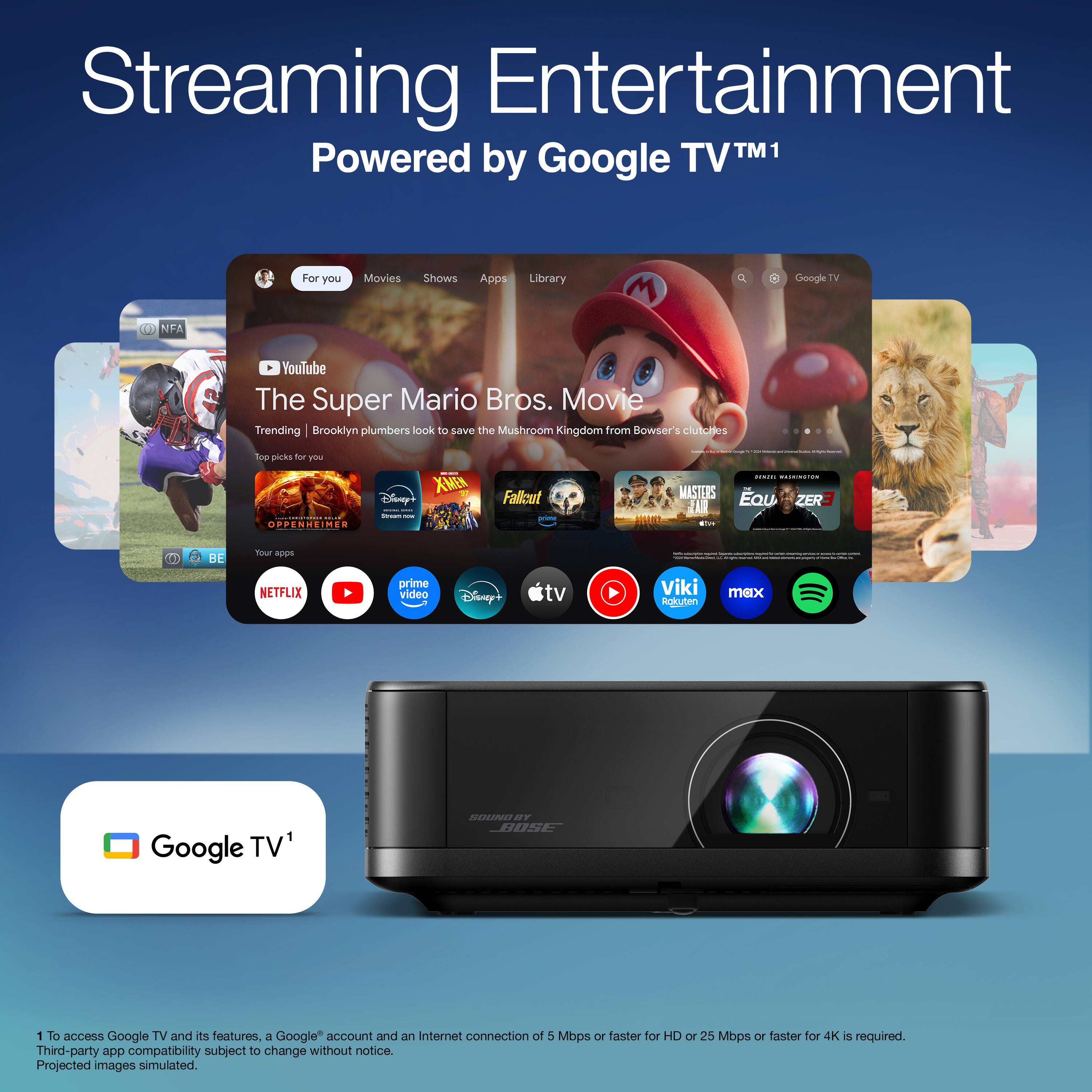 Streaming Entertainment Powered by Google TV™1

For you Movies Shows Apps Library

YouTube The Super Mario Bros. Movie Trending Brooklyn plumbers look to save the Mushroom Kingdom from Bowser's clutches

Top picks for you

NETFLIX prime video Disney tv Viki Rakuten max

Google TV and its features, a Google account and an Internet connection of 5 Mbps or faster for HD or 25 Mbps or faster for 4K is required. Third-party app compatibility subject to change without notice. Projected images simulated.

1 To access Google TV and its features, a Google account and an Internet connection of 5 Mbps or faster for HD or 25 Mbps or faster for 4K is required. Third-party app compatibility subject to change without notice. Projected images simulated.