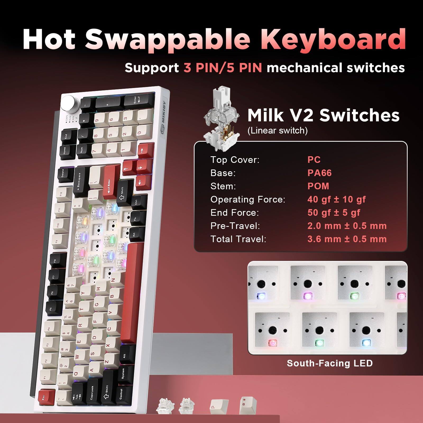 Hot Swappable Keyboard  
Support 3 PIN/5 PIN mechanical switches  

Milk V2 Switches (Linear switch)  

Top Cover: PC  
Base: PA66 40 gf  
Stem: POM 10 gf  
Operating Force: 40 gf ± 10 gf  
End Force: 50 gf ± 5 gf  
Pre-Travel: 2.0 mm ± 0.5 mm  
Total Travel: 3.6 mm ± 0.5 mm  

South-Facing LED