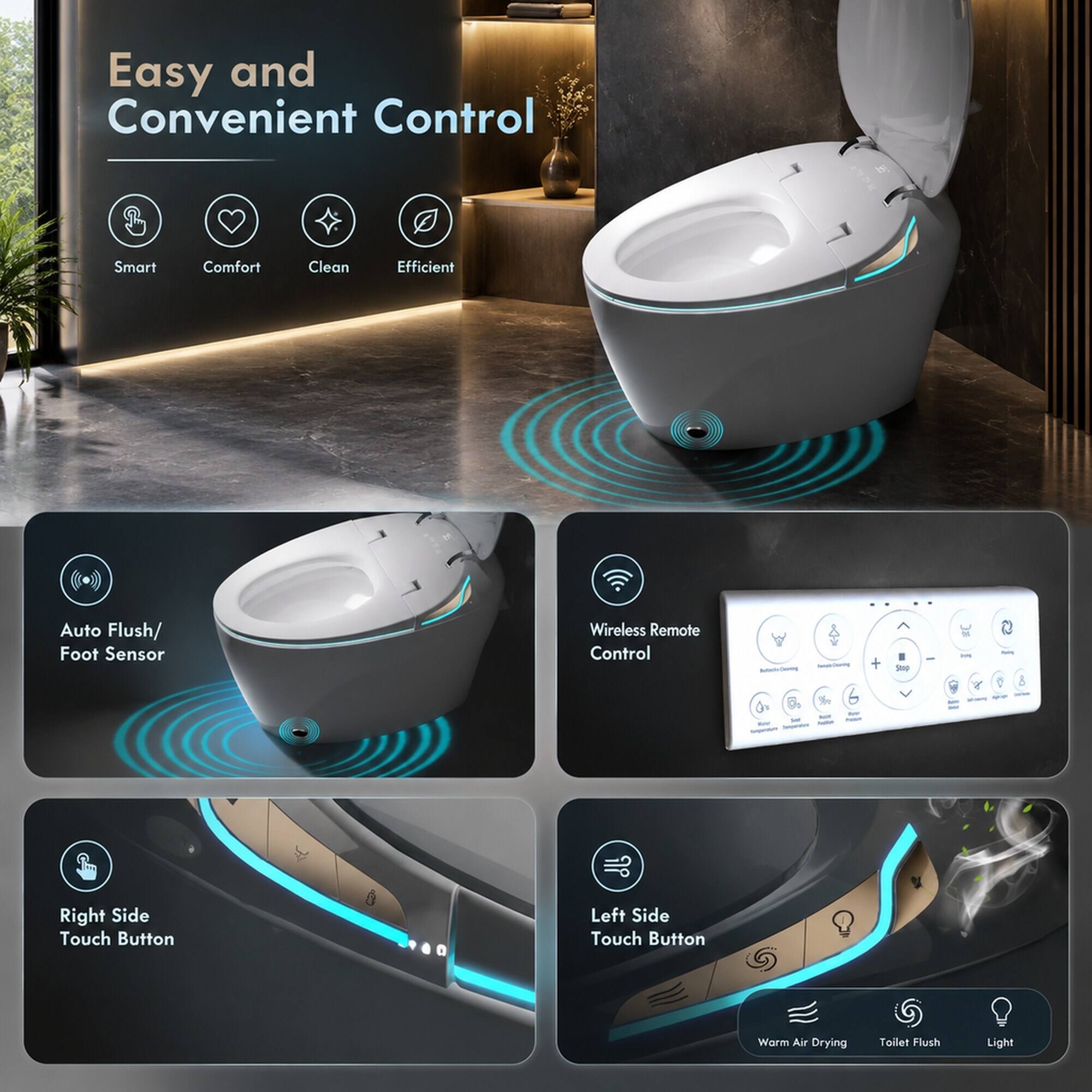 Easy and Convenient Control

Smart
Comfort
Clean
Efficient
Auto Flush/ Foot Sensor
Wireless Remote Control
Right Side Touch Button
Left Side Touch Button
Warm Air Drying
Toilet Flush
Light